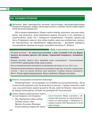 §16	 Називні речення
152
§16	 НАЗИВНІ РЕЧЕННЯ
195	Прочитайте. Дайте характеристику реченням: просте/складне, двоскладне/односкладне,
поширене/непоширене. Знайдіть односкладні речення з головним членом у формі підмета.
З якою метою вони вживаються?
	 Міста цікаво порівнювати. Цікаво ловити повітря, відчувати, чим воно напо-
внене, чим різниться. Деякі відмінності відразу впадають в очі, помічаєш їх,
запа­
м’я­
товуєш. Деякі так і лишаються непоміченими. Скажімо, промислові
міста. В принципі, вони всі між собою подібні: дими над комбінатами, промзо-
ни, підлаштована під виробництво інфраструктура – трамвайні маршрути,
спальні райони, будинки культури, цілодобові магазини (С. Жадан).
	 «Буду я навчатись мови золотої»
Називні речення – це односкладні речення, у яких головний член має форму
підмета, що називає предмет або явище, і виражений іменником у називному
відмінку.
Називні речення можуть бути поширені лише узгодженими і неузгодженими
означеннями: Дошкульний вітер. Дощ зі снігом.
Інколи називні речення починаються вказівними частками он, ось: Ось і село.
Називні речення вживають переважно в художній літературі, газетних і журнальних
статтях – часто на самому початку, щоб лаконічно і яскраво описати місцевість,
факти: Площа перед університетом. Веселі студенти. Поважні викладачі.
196	Поясніть, як ви розумієте висловлення мовознавця.
	 Називні речення – це насамперед тло, потрібне для дальшої розповіді ...Це не
тільки спосіб уведення в дію. Це може бути й сама дія – стрімка, навальна, у якій
ледь-ледь розпізнаєш окремі предмети. Це рух, який ми бачимо з вікна вагона,
це швидка зміна картин, як буває на кіноекрані (В. Русанівський).
197	Спишіть. Виділіть називні речення. Укажіть,
які з них поширені, а які непоширені.
1.	 Над Черемошем сяйво місяця.
	 Легенда. Казка, таїна.
	 Яремча. Коломия. Вижниця.
	 Благословенна сторона (М. Луків).
Запам’ятайте! Якщо в реченні є об-
ставина або додаток, то такі речення на-
лежать до двоскладних з опущеним го-
ловним членом: Над Черемошем (є, було)
сяйво місяця.
 