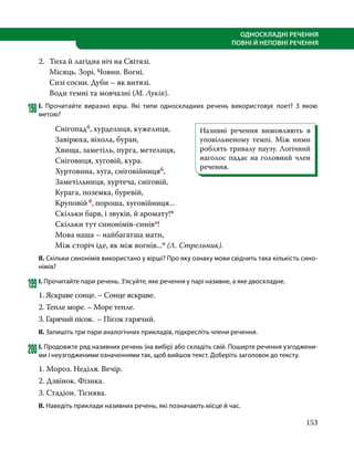 153
ОДНОСКЛАДНІ РЕЧЕННЯ
ПОВНІ Й НЕПОВНІ РЕЧЕННЯ
2.	 Тиха й лагідна ніч на Світязі.
	 Місяць. Зорі. Човни. Вогні.
	 Сизі сосни. Дуби – як витязі.
	 Води темні та мовчазні (М. Луків).
198	І. Прочитайте виразно вірш. Які типи односкладних речень використовує поет? З якою
метою?
		Снігопадб, хурделиця, кужелиця,
		 Завірюха, віхола, буран,
		 Хвища, заметіль, пурга, метелиця,
		 Сніговиця, хуговій, кура.
		 Хуртовина, хуга, сніговійницяб,
		 Заметільниця, хуртеча, сніговій,
		 Курага, поземка, буревій,
		Круповій б, пороша, хуговійниця...
		 Скільки барв, і звуків, й аромату!п
		 Скільки тут синонімів-синіво!
		 Мова наша – найбагатша мати,
		 Між сторіч іде, як між вогнів...п (Л. Стрельник).
ІІ. Скільки синонімів використано у вірші? Про яку ознаку мови свідчить така кількість сино-
німів?
199	І. Прочитайте пари речень. З’ясуйте, яке речення у парі називне, а яке двоскладне.
1. Яскраве сонце. – Сонце яскраве.
2. Тепле море. – Море тепле.
3. Гарячий пісок. – Пісок гарячий.
ІІ. Запишіть три пари аналогічних прикладів, підкресліть члени речення.
200	І. Продовжте ряд називних речень (на вибір) або складіть свій. Поширте речення узгоджени-
ми і неузгодженими означеннями так, щоб вийшов текст. Доберіть заголовок до тексту.
1. Мороз. Неділя. Вечір.
2. Дзвінок. Фізика.
3. Стадіон. Тіснява.
ІІ. Наведіть приклади називних речень, які позначають місце й час.
Називні речення вимовляють в
уповільненому темпі. Між ними
роблять тривалу паузу. Логічний
наголос падає на головний член
речення.
 