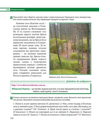 §16	 Називні речення
154
201	Прочитайте текст. Виділіть ключові слова і словосполучення. Перекажіть текст, використову-
ючи тільки називні речення. Яку інформацію передати не вдалося. Чому?
	 Камінне село (Кам’яне село) –
це геологічний заказник в Олев-
ському районі на Житомирщині.
На 15 га глухого соснового лісу
роз­
кидані округлі кам’яні брили
велетенських розмірів. Деякі нау-
ковці вважають, що ці брили були
принесені льодовиком зі Сканди-
навії 20 тисяч років тому. За ін-
шою версією,  каміння, оголене
льодовиком від ґрунтових наша-
рувань, – це залишки підніжжя
древніх зниклих гір. Брили-гіган-
ти чудернацьких форм, порослі
мохом, лежать у геометрично
правильному порядку і повністю
відтворюють вулицю древнього
села.  Оточені сосновим лісом,
вони створюють унікальний для
Полісся краєвид (З журналу).
	 Додайте до вибраного
http://www.discoverukraine.com.ua
Відкривай Україну – це онлайн-журнал для всіх, хто має проукраїнський світогляд,
любить свою країну і хоче її пізнавати.
202	Спишіть речення, вставляючи пропущені букви і розділові знаки. Визначте типи односклад-
них речень. Виконайте синтаксичний розбір трьох речень (на вибір).
1. Пахне в..ялою травою квітами (О. Довженко). 2. Нев..личке подвір..я біленька
хата в..шневий садок. 3. Біля дворів попідмітано хати побіл..но а при..ьби підвед..но
ч..рвоною глиноюсн (М. Олійник). 4. Край поезії краси м..стецтва і талантівсн
(Р. Іваничук). 5. Нічого не повторюй але й не забувай (І. Муратов). 6. Нарешті
зайшли в хату (Є. Гуцало). 7. Почну вслухатися у зойки журавлинісн (Т. Масенко).
Камінне село. Фото В. Шиманського
 
