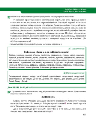 155
ОДНОСКЛАДНІ РЕЧЕННЯ
ПОВНІ Й НЕПОВНІ РЕЧЕННЯ
203	Прочитайте текст. Які види односкладних речень у ньому переважають? Чому?
	 У народній практиці живого спілкування вироблено чіткі правила мовної
етики: хто з ким, коли й як має першим вітатися. Молодий перший вітається з
людиною старшого віку, чоловік – із жінкою. Гарна традиція на селі, де вітають-
ся з усіма односельцями й навіть з незнайомими пришельцями, мовляв, якщо ти
прийшов до нашого села з добрими намірами, то нехай і тобі буде добре. Взаємо­
побажанням у спілкуванні надають великого значення. Нерідко ці взаємопо­
бажання набирають високого поетичного звучання, як, наприклад, побажання
молодим на весіллі, новонародженому, новорічні щедрівки та віншівки* (За
М. Стельмаховичем).
•
• Запишіть слова-вітання, вкажіть, якими частинами мови вони є.
Пишемо так
Орфограма «Букви и, е, є в суфіксах іменників»
Братик, хлопчик, вариво, в’язень, любитель, звершення, гусеня, чаєня, мішечок,
краєчок, діжечка, копієчка, яєчко, словечко, паличка, вуличка, безбатченко, батенько,
вогнище, становище, кулеметник, вузлик, мереживо, паливо, велетень, мовознавець,
вихователь, піднесення, віконечко, Кравченко, Гордієнко, Марієчка, серденько,
ніженька, тополенька, добриво, марево, прядиво, місиво, морозиво, переможець,
бельгієць, печиво, мливо, річечка, Коваленко, удосконалення.
Наголошуємо так
Двовесло́вий, двора́ і дво́ру, двоко́лірний, двоколі́сний, дворазо́вий, двору́чний,
двоскладо́вий, де-не́будь, де-не-де́, де́рево, мн. дере́ва, два де́рева, двоє дере́в,
Десна́, Де́сну і Десну́.
ДОМАШНЄ ЗАВДАННЯ 	
204	І. Прочитайте текст. Визначте його тему, мікротеми. Яка головна думка тексту? До якого стилю
мовлення належить текст?
ЖЕНЬШЕНЬ
	 Корінь життя. Описати докладно всі його власти­
вості. Описати таємниці
його проізростання. Всі легенди. Всі пристрасті людськіф, казки і мрії шукачів
його. Сила кореня цілюща, перевірена тисячоліттями.
	 Де ж він росте? Де цвіте і коли? І чому? Що є в тій землі, в тих земельних
точках, яке колдовство? Які земні еманації*?
 