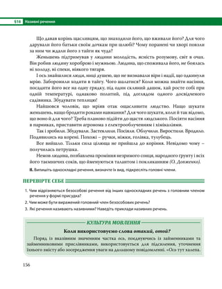 §16	 Називні речення
156
	 Що давав корінь щасливцям, що знаходили його, що вживали його? Для чого
дарували його батьки своїм дочкам при шлюбі? Чому поранені чи хворі повзли
за ним чи ждали його з тайги як чуда?
	 Женьшень підтримував у людини молодість, ясність розумову, світ в очах.
Він робив людину хороброю і мужньою. Людина, що споживала його, не боялась
ні холоду, ні спеки, ніякого тягаря.
	 І ось знайшлися люди, ниці душею, що не визнавали віри і надії, що одкинули
мрію. Заборонили ходити в тайгу. Чого шалатися? Коли можна знайти насіння,
посадити його все на одну грядку, під один скляний дашок, хай росте собі при
одній температурі, одна­
ково политий, під доглядом одного досвідченого
садівника. Збудувати теплицю!
	 Найшовся чоловік, що мріяв отак ощасливити людство. Нащо шукати
женьшень, нащо бродити ро­ками навмання? Для чого шукати, коли й так відомо,
що воно й для чого? Треба планово підійти до щастя людського. Посіяти насіння
в парниках, приставити агронома з електрооблученням і хімікаліями.
	 Так і зробили. Збудували. Застеклили. Посіяли. Облучили. Виростили. Вродило.
Подивились на корені. Похожі – ручки, ніжки, голівка, тулубець.
	 Все вийшло. Тільки сила цілюща не прийшла до коріння. Невідомо чому –
получилась петрушка.
	 Немов людина, позбавлена проміння незримого сонця, народного ґрунту і всіх
його таємничих соків, що йменуються талантом і покликанням (О. Довженко).
ІІ. Випишіть односкладні речення, визначте їх вид, підкресліть головні члени.
ПЕРЕВІРТЕ СЕБЕ 	
1. Чим відрізняються безособові речення від інших односкладних речень з головним членом
речення у формі присудка?
2. Чим може бути виражений головний член безособових речень?
3.	 Які речення називають називними? Наведіть приклади називних речень.
	 КУЛЬТУРА МОВЛЕННЯ 	
Коли використовуємо слова отакий, отой?
	 Поряд із вказівним значенням частка ось, поєднуючись із займенниками та
займенниковими прислівниками, використовується для підсилення, уточнення
їхнього змісту або зосередження уваги на дальшому повідомленні. «Ось тут халепа.
 