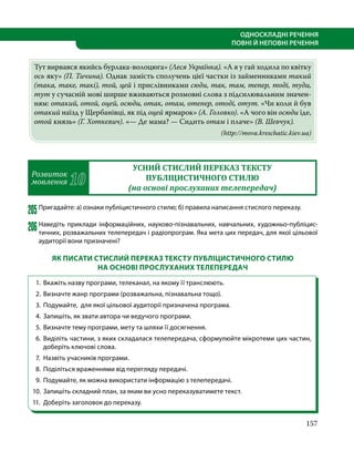 157
ОДНОСКЛАДНІ РЕЧЕННЯ
ПОВНІ Й НЕПОВНІ РЕЧЕННЯ
Тут вирвався якийсь бурлака-волоцюга» (Леся Українка). «А я у гай ходила по квітку
ось яку» (П. Тичина). Однак замість сполучень цієї частки із займенниками такий
(така, таке, такі), той, цей і прислівниками сюди, так, там, тепер, тоді, туди,
тут у сучасній мові ширше вживаються розмовні слова з підсилювальним значен­
ням: отакий, отой, оцей, осюди, отак, отам, отепер, отоді, отут. «Чи коли й був
отакий наїзд у Щербанівці, як під оцей ярмарок» (А. Головко). «А чого він осюди їде,
отой князь» (Г. Хоткевич). «— Де мама? — Сидить отам і плаче» (В. Шевчук).
(http://mova.kreschatic.kiev.ua)
Розвиток
мовлення 10
УСНИЙ СТИСЛИЙ ПЕРЕКАЗ ТЕКСТУ
ПУБЛІЦИСТИЧНОГО СТИЛЮ
(на основі прослуханих телепередач)
205	Пригадайте: а) ознаки публіцистичного стилю; б) правила написання стислого переказу.
206	Наведіть приклади інформаційних, науково-пізнавальних, навчальних, художньо-публіцис-
тичних, розважальних телепередач і радіопрограм. Яка мета цих передач, для якої цільової
аудиторії вони призначені?
ЯК ПИСАТИ СТИСЛИЙ ПЕРЕКАЗ ТЕКСТУ ПУБЛІЦИСТИЧНОГО СТИЛЮ
НА ОСНОВІ ПРОСЛУХАНИХ ТЕЛЕПЕРЕДАЧ
1. 	Вкажіть назву програми, телеканал, на якому її транслюють.
2. 	Визначте жанр програми (розважальна, пізнавальна тощо).
3. 	Подумайте, для якої цільової аудиторії призначена програма.
4. 	Запишіть, як звати автора чи ведучого програми.
5. 	Визначте тему програми, мету та шляхи її досягнення.
6. 	Виділіть частини, з яких складалася телепередача, сформулюйте мікротеми цих частин,
доберіть ключові слова.
7. 	Назвіть учасників програми.
8. 	Поділіться враженнями від перегляду передачі.
9. 	Подумайте, як можна використати інформацію з телепередачі.
10. 	Запишіть складний план, за яким ви усно переказуватимете текст.
11. 	Доберіть заголовок до переказу.
 