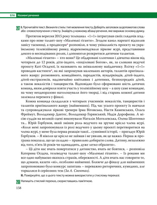 §16	 Називні речення
158
207	І.Прочитайтетекст.Визначтестильітипмовленнятексту.Доберітьзаголовокзадопомогоюслова
або словосполучення з тексту. Знайдіть у кожному абзаці речення, яке виражає основ­
ну думку.
	 Протягом вересня 2015 року телеканал «1+1» інтригував своїх глядачів згад-
ками про нове талант-шоу «Маленькі гіганти». Згодом канал нарешті відхилив
завісу таємниці, а продюсери* розповіли, в чому унікальність проєкту на укра-
їнському телевізійному ринку, відрекомендували зіркове журі, представивши
декого в несподіваних ролях, і допомогли розкритися дитячим талантам.
	 «Маленькі гіганти» – хто вони? Це обдаровані хлопчики і дівчатка віком від
чотирьох до 12 років, діти-індиго, «поціловані Богом», як, за словами ведучої
проєкту Каті Осадчої, їх називають на знімальному майданчику. Влітку «1+1»
проводив кастинги*, на які запрошував маленьких акторів, талантів оригіналь-
ного жанру: розмовного, комедійного, пародистів, вундеркіндів, дітей-індиго,
дітей-екстрасенсів, надзвичайно кмітливих і дотепних, безпосередніх дітей,
а також вокалістів і танцюристів. Відповідно було сформовано шість дитячих
команд, яким довірили взяти участь у телевізійному шоу – а шоу саме командне,
на чому неодноразово наголошували його творці, і від старань кожної дитини
залежала перемога у фіналі.
	 Кожна команда складалася з чотирьох учасників: вокалістів, танцюристів і
талантів оригінального жанру (найменших). Під час усього проєкту їх навчали
та супроводжували зіркові тренери Ірма Вітовська, Настя Каменських, Ольга
Фреймут, Володимир Дантес, Володимир Горянський, Надія Дорофєєва. А мі-
сію суддів на великій сцені виконували Наталія Могилевська, Олена Шоптенко
та... Юрій Горбунов, який змінив роль ведучого на зручне крісло члена журі.
«Коли мені запропонували із ролі ведучого у цьому проєкті перетворитися на
члена журі, у мене була перша реакція такої... сумнівної історії, – пригадує Юрій
Горбунов. – Я ніколи це крісло не займав і не уявляв, як це важко. Перша ж про-
грама показала, що це складно – правильно добирати слова. Дитину, незалежно
від того, п’ять їй років чи одинадцять, дуже легко образити».
	 – Ці діти нас вчать повертатися у дитинство, вчать не боятися, – розповіла
Катерина Осадча, телеведуча талант-шоу «Маленькі гіганти». – Із роками ми
все одно набуваємо якихось страхів, обережності. А діти вчать нас говорити те,
що думаєш, казати «ні», особливо найменші. Ближче до фіналу для найменших
запропоновано було конкурс запитань – переважно риторичних, кумедних, але
торкалися й серйозних тем (За А. Свентах).
ІІ. Поміркуйте, що з цього тексту можна використати у стислому переказі.
208	Напишіть стислий переказ, скориставшись пам’яткою.
 
