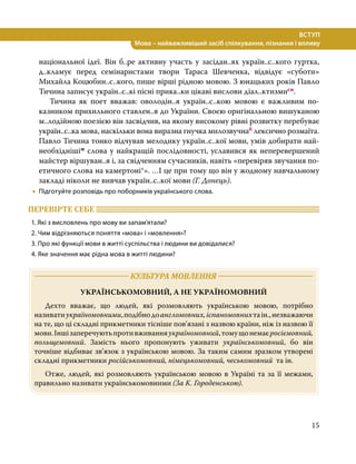 15
ВСТУП
Мова – найважливіший засіб спілкування, пізнання і впливу
національної ідеї. Він б..ре активну участь у засідан..ях україн..с..кого гуртка,
д..кламує перед семінаристами твори Тараса Шевченка, відвідує «суботи»
Михайла Коцюбин..с..кого, пише вірші рідною мовою. З юнацьких років Павло
Тичина записує україн..с..кі пісні прика..ки цікаві вислови діал..ктизмисн.
	 Тичина як поет вважав: оволодін..я україн..с..кою мовою є важливим по­
казни­
ком прихильного ставлен..я до України. Своєю оригінальною вишуканою
м..лодій­
ною поезією він засвідчив, на якому високому рівні розвитку перебуває
україн..с..ка мова, наскільки вона виразна гнучка милозвучнаб лексично розмаїта.
Павло Тичина тонко відчував мелодику україн..с..кої мови, умів добирати най-
необхіднішім слова у найкращій послідовності, уславився як неперевершений
майстер віршуван..я і, за свідченням сучасників, навіть «перевіряв звучання по-
етичного слова на камертоні*». …І це при тому що він у жодному навчальному
закладі ніколи не вивчав україн..с..кої мови (Г. Донець).
•
• Підготуйте розповідь про поборників українського слова.
ПЕРЕВІРТЕ СЕБЕ 	
1. Які з висловлень про мову ви запам’ятали?
2. Чим відрізняються поняття «мова» і «мовлення»?
3. Про які функції мови в житті суспільства і людини ви довідалися?
4. Яке значення має рідна мова в житті людини?
	 КУЛЬТУРА МОВЛЕННЯ 	
УКРАЇНСЬКОМОВНИЙ, А НЕ УКРАЇНОМОВНИЙ
	 Дехто вважає, що людей, які розмовляють українською мовою, потрібно
називатиукраїномовними,подібнодоангломовних,іспаномовнихтаін.,незважаючи
на те, що ці складні прикметники тісніше пов’язані з назвою країни, ніж із назвою її
мови.Іншізаперечуютьпротивживанняукраїномовний,томущонемаєросіємовний,
польщемовний. Замість нього пропонують уживати українськомовний, бо він
точніше відбиває зв’язок з українською мовою. За таким самим зразком утворені
складні прикметники російськомовний, німецькомовний, чеськомовний та ін.
	 Отже, людей, які розмовляють українською мовою в Україні та за її межами,
правильно називати українськомовними (За К. Городенською).
 