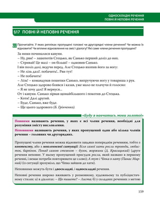 159
ОДНОСКЛАДНІ РЕЧЕННЯ
ПОВНІ Й НЕПОВНІ РЕЧЕННЯ
§17	 ПОВНІ Й НЕПОВНІ РЕЧЕННЯ
209	Прочитайте. У яких репліках пропущені головні чи другорядні члени речення? Чи можна їх
відновити? Чи вплине відновлення на зміст діалогу? Які саме члени речення пропущені?
За ними починалися кавуни.
– Ну, рви! – зашепотів Стецько, як Санько перший доліз до них.
– Стривай! Це малі – он більші! – одмовив Санько.
І він поліз далі, ведучи перед. Але Стецько вхопив його за ногу:
– Не лізь далі!. побачить!.. Рви тут!
– Не побачить!
– Лізь! – командував пошепки Санько, випручуючи ногу у товариша з рук.
Але Стецько здорово боявся і казав, уже мало не плачучи й голосно:
– Я не хочу далі! Я вернуся...
От і кавуни. Санько зірвав щонайбільшого і покотив до Стецька.
– Коти! Далі другий.
– Буде, Санько, вже буде.
– Ще цього здорового (Б. Грінченко).
	 «Буду я навчатись мови золотої»
Повними називають речення, у яких є всі члени речення, необхідні для
розуміння змісту висловлення.
Неповними називають речення, у яких пропущений один або кілька членів
речення – головних чи другорядних.
Пропущені члени речення можна відновити завдяки попереднім реченням, тобто з
контексту, або з мовленнєвої ситуації: Біля самої хати росли троянди, любис­
ток, барвінок. Понад самою стежкою – бузок, жоржини (Д.  Красицький) (друге
речення неповне. У ньому пропущений присудок росли, який названо в першому
реченні, і немає потреби повторювати це слово); А тут і Чіпка в хату (Панас Мир­
ний) (із ситуації зрозуміло, що Чіпка зайшов до хати).
Неповними можуть бути і двоскладні, і односкладні речення.
Неповні речення широко вживають у розмовному, художньому та публіцистич­
-
ному стилях: а) в діалогах: – Що пишете? – Листа; б) у складних реченнях з метою
 