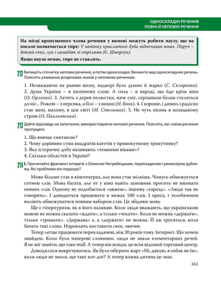 161
ОДНОСКЛАДНІ РЕЧЕННЯ
ПОВНІ Й НЕПОВНІ РЕЧЕННЯ
На місці пропущеного члена речення у вимові можуть робити паузу, що на
письмі позначається тире: У затінку крислатого дуба відпочивав юнак. Поруч –
довгий спис, лук і сагайдак зі стрілами (Є. Шморгун).
Якщо паузи немає, тире не ставлять.
212	Випишіть спочатку неповні речення, а потім односкладні. Визначте вид односкладних речень.
Поясніть уживання розділових знаків у неповних реченнях.
1. Незважаючи на ранню весну, надворі було душно й жарко (С.  Скляренко).
2.  Душа України – в пісенному слові. А сила – в народі, що йде крізь віки
(О. Орленко). 3. Летять з дерев пелюстки, наче сніг, серпанком білим стеляться
до ніг... Рожеві – з персика, а білі – з вишні (Н. Бонь). 4. І хороше, і дивно, і радісно
стає мені, малому, в цім світі (М. Стельмах). 5. Не чуть пісень в козацькому
строю (О. Пахльовська).
213	Дайте відповідь на запитання, використовуючи неповні речення. Поясніть, які члени речення
пропущені.
1. Що вивчає синтаксис?
2. Чому дорівнює сума квадратів катетів у прямокутному трикутнику?
3. Яку історичну добу називають «темними віками»?
4. Скільки областей в Україні?
214	І. Прочитайте фрагмент інтерв’ю з Олексою Негребецьким, перекладачем і режисером дубля-
жу. Які проблеми він порушує?
	 Мови більше стає в кінотеатрах, але вона стає мілкіша. Чомусь обмежується
сотнею слів. Мова багата, але от у кіно навіть замовник просить не вживати
певних слів. Одному не подобається «авжеж», іншому «гаразд». «Люди так не
говорять». І доводиться працювати в межах 100 слів. І преса, і телебачення
воліють обмежуватися певним набором слів. Це збіднює мову.
	 Ще є гіперпуризм, як я його називаю. Коли люди вважають, що українською
мовою не можна сказати «ждати», а тільки «чекати». Коли не можна «держати»,
тільки «тримати». «Держава» є, а «держати» не можна. Й аж трусяться, коли
бачать такі слова. Норовлять поставити своє, звичне.
	 Тепер легше працювати перекладачеві, ніж 20 років тому. Інтернет. Що хочеш
знайдеш. Коли були паперові словники, люди не знали елементарних речей.
Я не міг знайти, що таке mall. А тепер він всюди, це всім відомий торговий центр.
	 Доводилося викручуватись. Як було обіграти жарт «Ні, дякую, я собак не їм»,
коли люди не знали, що таке хот-доґ? А тепер кожна дитина це знає.
 