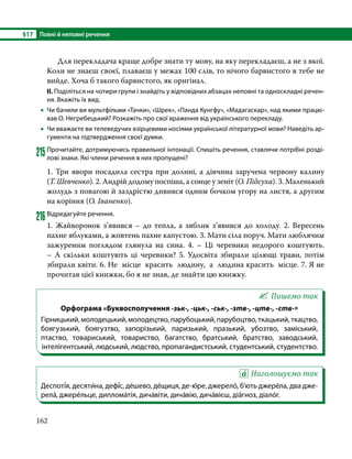 §17	 Повні й неповні речення
162
	 Для перекладача краще добре знати ту мову, на яку перекладаєш, а не з якої.
Коли не знаєш своєї, плаваєш у межах 100 слів, то нічого барвистого в тебе не
вийде. Хоча б такого барвистого, як оригінал.
ІІ. Поділіться на чотири групи і знайдіть у відповідних абзацах неповні та односкладні речен-
ня. Вкажіть їх вид.
•
• Чи бачили ви мультфільми «Тачки», «Шрек», «Панда Кунгфу», «Мадагаскар», над якими працю-
вав О. Негребецький? Розкажіть про свої враження від українського перекладу.
•
• Чи вважаєте ви телеведучих взірцевими носіями української літературної мови? Наведіть ар-
гументи на підтвердження своєї думки.
215	Прочитайте, дотримуючись правильної інтонації. Спишіть речення, ставлячи потрібні розді-
лові знаки. Які члени речення в них пропущені?
1. Три явори посадила сестра при долині, а дівчина заручена червону калину
(Т. Шевченко). 2. Андрій додому поспіша, а сонце у зеніт (О. Підсуха). 3. Маленький
жолудь з повагою й заздрістю дивився одним бочком угору на листя, а другим
на коріння (О. Іваненко).
216	Відредагуйте речення.
1. Жайворонок з’явився – до тепла, а зяблик з’явився до холоду. 2. Вересень
пахне яблуками, а жовтень пахне капустою. 3. Мати сіла поруч. Мати люблячим
зажуреним поглядом глянула на сина. 4. – Ці черевики недорого коштують.
–  А  скільки коштують ці черевики? 5. Удосвіта збирали цілющі трави, потім
збирали квіти. 6. Не  місце  красить  людину,  а  людина красить  місце. 7. Я не
прочитав цієї книжки, бо я не знав, де знайти цю книжку.
Пишемо так
Орфограма «Буквосполучення -зьк-, -цьк-, -ськ-, -зтв-, -цтв-, -ств-»
Гірницький, молодецький, молодецтво, парубоцький, парубоцтво, ткацький, ткацтво,
боягузький, боягузтво, запорізький, паризький, празький, убозтво, заміський,
птаство, товариський, товариство, багатство, братський, братство, заводський,
інтелігентський, людський, людство, пропагандистський, студентський, студентство.
Наголошуємо так
Деспоті́я, десяти́на, дефі́с, де́шево, де́щиця, де-ю́ре, джерело́, б’ють джере́ла, два дже-
рела́, джере́льце, диплома́тія, дича́віти, дича́вію, дича́вієш, діа́гноз, діало́г.
 