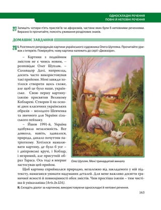 163
ОДНОСКЛАДНІ РЕЧЕННЯ
ПОВНІ Й НЕПОВНІ РЕЧЕННЯ
217Запишіть чотири-п’ять прислів’їв чи афоризмів, частини яких були б неповними реченнями.
Виразно їх прочитайте, поясніть уживання розділових знаків.
ДОМАШНЄ ЗАВДАННЯ 	
218	І. Розгляньте репродукцію картини українського художника Олега Шупляка. Прочитайте ури-
вок з інтерв’ю. Поміркуйте, чому картина належить до серії «Двовзори».
	 – Картини з подвійним
змістом не є чимсь новим, –
розповідає Олег Шупляк. –
Сальвадор Далі, наприклад,
досить часто використовував
такі прийоми. Мені завжди хо-
тілося створити щось схоже,
але щоб це було наше, україн-
ське. Свою першу картину-
ілюзію присвятив Великому
Кобзареві. Створив її на осно-
ві двох класичних українських
образів – молодого Шевченка
та звичного для України сіль-
ського пейзажу.
	 – Йшов 1991-й, Україна
здобувала незалежність. Все
довкола, навіть, здавалося,
природа, дихало почуттям па-
тріотизму. Хотілося намалю-
вати картину, де було б усе –
і дніпровські кручі, і Кобзар,
і незримий, але присутній об-
раз Тараса. Ось тоді я вперше
застосував цей прийом.
	 Щоб картина сприймалася природно, незалежно від закладеного у ній під-
тексту, намагаюся уникати надуманих деталей. Для мене важливо досягти гра-
ничної ясності й повноцінності обох змістів. Чим простіша ілюзія – тим чисті-
ша й унікальніша (Arts.In.UA).
ІІ. Складіть діалог за картиною, використовуючи односкладні й неповні речення.
Олег Шупляк. Мені тринадцятий минало
 
