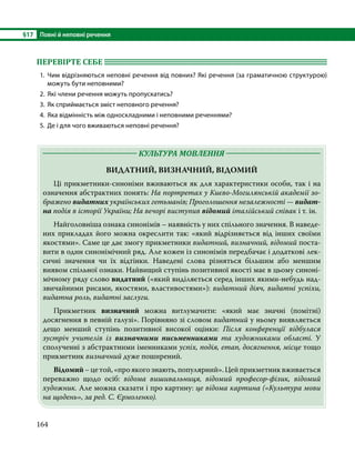 §17	 Повні й неповні речення
164
ПЕРЕВІРТЕ СЕБЕ 	
1.	Чим відрізняються неповні речення від повних? Які речення (за граматичною структурою)
можуть бути неповними?
2.	 Які члени речення можуть пропускатись?
3.	 Як сприймається зміст неповного речення?
4.	 Яка відмінність між односкладними і неповними реченнями?
5.	 Де і для чого вживаються неповні речення?
	 КУЛЬТУРА МОВЛЕННЯ 	
ВИДАТНИЙ, ВИЗНАЧНИЙ, ВІДОМИЙ
	 Ці прикметники-синоніми вживаються як для характеристики особи, так і на
означення абстрактних понять: На портретах у Києво-Могилянській академії зо­
бражено видатних українських гетьманів; Проголошення незалежності — видат-
на подія в історії України; На вечорі виступив відомий італійський співак і т. ін.
	 Найголовніша ознака синонімів – наявність у них спільного значення. В наведе-
них прикладах його можна окреслити так: «який відрізняється від інших своїми
якостями». Саме це дає змогу прикметники видатний, визначний, відомий поста-
вити в один синонімічний ряд. Але кожен із синонімів передбачає і додаткові лек-
сичні значення чи їх відтінки. Наведені слова різняться більшим або меншим
виявом спільної ознаки. Найвищий ступінь позитивної якості має в цьому синоні-
мічному ряду слово видатний («який виділяється серед інших якими-небудь над-
звичайними рисами, якостями, властивостями»): видатний діяч, видатні успіхи,
видатна роль, видатні заслуги.
	Прикметник визначний можна витлумачити: «який має значні (помітні)
досягнення в певній галузі». Порівняно зі словом видатний у ньому виявляється
дещо менший ступінь позитивної високої оцінки: Після конференції відбулася
зустріч учителів із визначними письменниками та художниками області. У
спо­
лученні з абстрактними іменниками успіх, подія, етап, досягнення, місце тощо
прикметник визначний дуже поширений.
	 Відомий–цетой,«проякогознають,популярний».Цейприкметниквживається
переважно щодо осіб: відома вишивальниця, відомий професор-фізик, відомий
художник. Але можна сказати і про картину: це відома картина («Культура мови
на щодень», за ред. С. Єрмоленко).
 