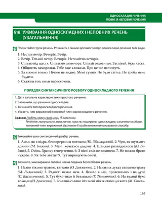 165
ОДНОСКЛАДНІ РЕЧЕННЯ
ПОВНІ Й НЕПОВНІ РЕЧЕННЯ
§18	 УЖИВАННЯ ОДНОСКЛАДНИХ І НЕПОВНИХ РЕЧЕНЬ
(УЗАГАЛЬНЕННЯ)
219	Прочитайте групи речень. Розкажіть з їхньою допомогою про односкладні речення та їх види.
1. Настав вечір. Вечоріє. Вечір.
2. Вечір. Теплий вечір. Вечоріє. Непомітно вечоріє.
3. Співаю від щастя. Співаємо щовечора. Співай голосніше. Заспівай, будь ласка.
4. Обіцяють заморозки. Тебе вже кликали. Про це ще напишуть.
5. За вікном темно. Нічого не видно. Мені сумно. Не було світла. Не треба мене
будити.
6. Скажеш гоп, коли перескочиш.
ПОРЯДОК СИНТАКСИЧНОГО РОЗБОРУ ОДНОСКЛАДНОГО РЕЧЕННЯ
1. Дати загальну характеристику простого речення.
2. Зазначити, що речення односкладне.
3. Визначити тип односкладного речення.
4. Указати, чим виражений головний член односкладного речення.
Зразок: Любіть красу своєї мови (Т. Масенко).
Речення спонукальне, неокличне, просте, поширене, односкладне, означено-особове,
головний член виражений дієсловом ІІ особи множини наказового способу.
220Виконайте усно синтаксичний розбір речень.
1. Лило, як з відра, безперервним потоком (Ю. Збанацький). 2. Чую, як шумлять
долини (М. Бажан). 3. Мені хочеться додому. 4. Швидко розвиднілося (Ю. Бе­
дзик). 5. Осінь. Зранку тепер темно. 6. З пісні слів не викинеш. 7. Не можна брати
чужого. 8. Як тебе звати? 9. Тут вирощують овочі.
221	Визначте, чим виражені головні члени поданих безособових речень.
1. Пахне в’ялою травою, квітами (О. Довженко). 2. На сизих луках скошено траву
(М. Рильський). 3. Радості немає меж. 4. Ясніло в лісі, прояснялось і на душі
(С. Ва­сильченко). 5. Тут було тихо й безлюдно (Г. Тютюнник). 6. На вулиці було
холодно (О. Донченко). 7. І славно-славно йти мені між житами до жита (М. Стель­
мах).
 