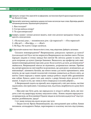 §18	 Уживання односкладних і неповних речень (узагальнення)
166
222	Запишіть чотири-п’ять прислів’їв чи афоризмів, частини яких були б односкладними речення-
ми. Визначте їх вид.
223	Прочитайте запитання, виділяючи щоразу логічним наголосом інше слово. Відповідь давайте
неповним реченням. Проаналізуйте результат.
1. Вам холодно?
2. Сестра виїхала вчора?
3. Ти здав контрольну?
224	Знайдіть називні і неповні речення (вкажіть, який член речення пропущено). Спишіть, під-
кресліть члени речення.
1. «На вулиці дощ», – похнюпилися діти. «Де парасоля?» – «Ось парасоля!»
2. «Що це?» – «Фастфуд…» – «Жах!»
3. Не біда. Не плачте. Скоро загоїться.
225	І. Прочитайте мовчки текст. Визначте його стиль, тему, мікротеми. Доберіть заголовок.
	 Скількох новонародженихб Яворницькому доводилось тримати до купелі?
Для молодої сім’ї було честю запросити Яворницького на сімейне свято. Ритуал
народин людини в степах завжди був святом! Як світліла душею та мати, чиє
дитя потримає до купелі Дмитро Іванович. Вважалося, що професор уміє наві-
щувати новонародженому щас­
ливу долю. Коли кличуть до хати, де немовляткоо
знайшлося, Яворницький ніколи не відмовить, дотримається звичаю. Прийме
від матері крикуна на свої огрубілі на розкопках, ще дужі руки і, всміхаю­
чись до
невгамовцяо, запевнить батьків, що нічого немає для нього приємнішого, аніж
почути, як ще один отакий голосистий степовик озивається до білого світу, до
життя. Свято народин у наших краях завжди робило людей ніби дружнішими
між собою. Бувало, довго того дня линуть з двору батьків пісні, розлогі й не-
квапні. А надто ж ота, що «вона ж його спородила в зеленій діброві»...
	 А Яворницький сидить на призьбі, весь поринулий у світ цих пісень, частіше
задумливих, ніж грай­ливих. І назавжди нам, підліткам, вкарбуються в душу його
слова:
	 – Щасливе має бути дитя, що народилось із згоди й любові. Дитя, яке вхо-
дить у світ під щиросерду музику людського співу... Кожна людина народжуєть-
ся прекрасною, це безсумнівно! Одначе звідки ж потім виплоджуєтьсяо підступ-
ництво, розбійництво, зрада?
	 І тут знову почуєм від нього не раз уже чуте:
	 – Звідки постає Ярема Вишневецький, що, вигодуваний цим хлібом, бувши
потомком легендар­
ного Байди, перетворився в класичну постать відступника,
 