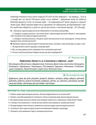 167
ОДНОСКЛАДНІ РЕЧЕННЯ
ПОВНІ Й НЕПОВНІ РЕЧЕННЯ
найжорстокішого ката свого народу? В сім’ї не без виродка – це правда... Але ж
і лицарі які тут були! Питають іноді: сила любові – вроджена вона чи набута?
Повітря рідного степу та пахощі трав – чи передаютьсяо вони людині у спадок?
Знаю одне. Щоб людина виростала людиною, не забудьком, не бур’яниноюо, тре-
ба, щоб вона зберегла в душі те, що їй дісталось з молоком матері... (О. Гончар).
ІІ.	1. Випишіть односкладні речення. Виконайте їх синтаксичний розбір.
	 2. Знайдіть складні речення, частиною яких є односкладні речення. Вкажіть, чим вираже-
ний головний член односкладного речення.
	 3. Знайдіть неповні речення. З’ясуйте, який член речення в них пропущено. З якою метою
використано неповні речення?
ІІІ. Використовуючи односкладні й неповні речення, напишіть твір-мініатюру на одну з тем:
1. Як відзначають свято народин у вашому краї?
2. Яка, на вашу думку, роль народної пісні у вихованні дитини?
3. Чи має значення для долі людини місце, де вона народилася?
Пишемо так
Орфограма «Букви чч, щ в іменниках з суфіксом -ин(а)»
Батьківщина, Вінниччина, гайдамаччина, Галичина, Донеччина, козаччина, Луганщина,
Львівщина, Харківщина, Черкащина, Полтавщина, Одещина, Уманщина, Слобожан-
щина, Сумщина, Тернопільщина, Туреччина, Хмельниччина. 
Наголошуємо так
Діді́вщина, діжа́, дві діжі́, діждемо́, діждете́, ді́ждеш і діжде́ш, дійду́, ді́йдеш, дійови́й,
добови́й, добу́ток, довгостроко́вий, дові́дник, до́гмат, мн. до́гмати, до́говори́, ратифі-
кація догово́ру і до́говору, два догово́ри і до́говори.
ПЕРЕВІРТЕ СЕБЕ 	
1.	 Назвіть види односкладних речень. Як вони відрізняються за значенням?
2.	 Назвіть способи вираження головного члена в кожному виді односкладних речень.
3.	 Які односкладні речення найчастіше використовуються у приказках і прислів’ях? Чому?
4.	 У якому стилі мовлення і з якою метою найчастіше вживають називні речення?
5.	 Які другорядні члени можуть уживатися у різних видах односкладних речень?
6.	 Чи можуть бути односкладні речення неповними? Наведіть приклади.
7.	 Розкажіть про вживання тире у неповних реченнях.
 