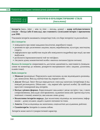 §18	 Уживання односкладних і неповних речень (узагальнення)
168
Розвиток
мовлення 11
ІНТЕРВ’Ю В ПУБЛІЦИСТИЧНОМУ СТИЛІ
(письмово)
Інтерв’ю (англ. inter – між та view – погляд, думка)  – жанр публіцистичного
стилю – бесіда (або її виклад), що становить суспільний інтерес і призначена
для ЗМІ.
Учасників інтерв’ю називають інтерв’юер (той, хто бере інтерв’ю) та респондент.
Цілі інтерв’ю:
•
• повідомити про певні завдання (політичні, виробничі тощо);
•
• розповісти про досягнення людини, науки, виробництва, культури, мистецтва,
спорту;
•
• інформувати про майбутню подію або повідомити подробиці про події, що вже
відбулися;
•
• роз’яснити (прокоментувати) той чи той факт;
•
• з’ясувати думку компетентної особи з якогось питання (групи питань).
Вимоги до інтерв’ю: оперативність, достатня лаконічність, змістовність (повідом­
лення чи коментар до новини, розкриття внутрішнього світу людини, досягнень,
планів тощо).
Види інтерв’ю:
•
• Монолог (розповідь). Порушують одне питання, на яке відповідають розповід-
дю, монологом. Виклад найчастіше від першої особи.
•
• Діалог (бесіда). Зміст бесіди передається у вигляді запитань інтерв’юера й від-
повідей респондента. (Можливо – від першої або третьої особи). Це найбільш
простий і поширений вид інтерв’ю.
•
• Бесіда у різних формах. Кореспондент змальовує і місце зустрічі, і час, і свого
співрозмовника, викладає свої враження, судження (можливі ліричні відступи,
пов’язані з темою), коментує, висловлює свою думку.
•
• Колективна інтерв’ю-нарада. Дає колективну відповідь на запитання, інфор-
мацію – думку кількох людей з одного питання чи теми.
•
• Анкета. Стисла відповідь на запитання, соціологічні дослідження, рейтинг.
•
• Самоінтерв’ю. Інтерв’ю із самим собою.
Інтерв’ю може мати й гумористичний характер.
 