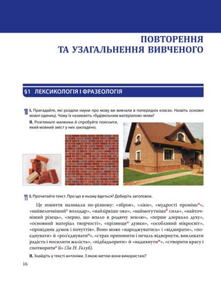 16
§1	 ЛЕКСИКОЛОГІЯ І ФРАЗЕОЛОГІЯ
10	І. Пригадайте, які розділи науки про мову ви вивчали в попередніх класах. Назвіть основні
мовні одиниці. Чому їх називають «будівельним матеріалом» мови?
ІІ. Розгляньте малюнки й спробуйте пояснити,
який мовний зміст у них закладено.
11	І. Прочитайте текст. Про що в ньому йдеться? Доберіть заголовок.
	 Це поняття називали по-різному: «зброя», «ліки», «мудрості проміньм»,
«найвеличнішийо володар», «найзіркіше око», «наймогутнішаб сила», «найточ-
ніший різець», «зерно, що впало в родючу землю», «перше дзеркало духу»,
«основний матеріал творчості», «прізвищео думки», «особливий мікросвіт»,
«провідник думок і почуттів». Воно може «народжуватись» і «відмирати», «по-
єднувати» й «роз’єднуватио», «страх припинити і печаль відвернути, викликати
радість і посилити жалість», «підбадьорити» й «надихнутим», «створити красу і
спотво­ритио її» (За Н. Голуб).
ІІ. Знайдіть у тексті антоніми. З якою метою вони використані?
ПОВТОРЕННЯ
ТА УЗАГАЛЬНЕННЯ ВИВЧЕНОГО
 