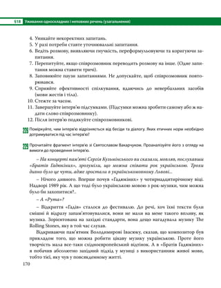 §18	 Уживання односкладних і неповних речень (узагальнення)
170
4.	Уникайте некоректних запитань.
5.	У разі потреби ставте уточнювальні запитання.
6.	Ведіть розмову, виявляючи гнучкість, переформульовуючи та коригуючи за-
питання.
7.	Перепитуйте, якщо співрозмовник переводить розмову на інше. (Одне запи-
тання можна ставити тричі).
8.	Заповнюйте паузи запитаннями. Не допускайте, щоб співрозмовник повто-
рювався.
9.	
Сприяйте ефективності спілкування, вдаючись до невербальних засобів
(мови жестів і тіла).
10.	Стежте за часом.
11.	Завершуйте інтерв’ю підсумками. (Підсумки можна зробити самому або ж на-
дати слово співрозмовнику).
12.	Після інтерв’ю подякуйте співрозмовникові.
228	Поміркуйте, чим інтерв’ю відрізняється від бесіди та діалогу. Яких етичних норм необхідно
дотримуватися під час інтерв’ю?
229Прочитайте фрагмент інтерв’ю зі Святославом Вакарчуком. Проаналізуйте його з огляду на
вимоги до проведення інтерв’ю.
	 – На концерті пам’яті Сергія Кузьмінського ви сказали, мовляв, послухавши
«Братів Гадюкіних», зрозуміли, що можна співати рок українською. Трохи
дивно було це чути, адже зростали в українськомовному Львові...
	 – Нічого дивного. Вперше почув «Гадюкіних» у чотирнадцятирічному віці.
Надворі 1989 рік. А що тоді було українською мовою з рок-музики, чим можна
було би захопитися?..
	 – А «Рута»?
	 – Відкриття «Гадів» сталося до фестивалю. До речі, хоч їхні тексти були
смішні й відразу запам’ятовувалися, вони не мали на мене такого впливу, як
музика. Зорієнтована на західні стандарти, вона дещо нагадувала музику The
Rolling Stones, яку в той час слухав.
	 Відкриваючи пам’ятник Володимирові Івасюку, сказав, що композитор був
прикладом того, що можна робити цікаву музику українською. Проте його
творчість мала все-таки східноєвропейський відтінок. А в «Братів Гадюкіних»
я побачив абсолютно західний підхід у музиці з використанням живої мови,
тобто тієї, яку чув у повсякденному житті.
 