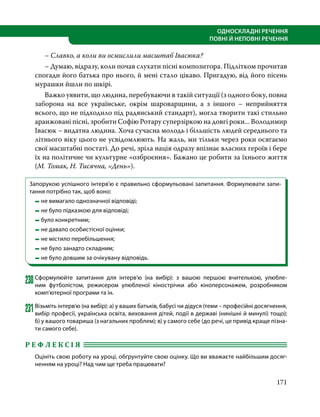 171
ОДНОСКЛАДНІ РЕЧЕННЯ
ПОВНІ Й НЕПОВНІ РЕЧЕННЯ
	 – Славко, а коли ви осмислили масштаб Івасюка?
	 – Думаю, відразу, коли почав слухати пісні композитора. Підлітком прочитав
спогади його батька про нього, й мені стало цікаво. Пригадую, від його пісень
мурашки йшли по шкірі.
	 Важко уявити, що людина, перебуваючи в такій ситуації (з одного боку, повна
заборона на все українське, окрім шароварщини, а з іншого – неприйняття
всього, що не підходило під радянський стандарт), могла творити такі стильно
аранжовані пісні, зробити Софію Ротару суперзіркою на довгі роки... Володимир
Івасюк – видатна людина. Хоча сучасна молодь і більшість людей середнього та
літнього віку цього не усвідомлюють. На жаль, ми тільки через роки осягаємо
свої масштабні постаті. До речі, зріла нація одразу впізнає власних героїв і бере
їх на політичне чи культурне «озброєння». Бажано це робити за їхнього життя
(М. Томак, Н. Тисячна, «День»).
Запорукою успішного інтерв’ю є правильно сформульовані запитання. Формулювати запи-
тання потрібно так, щоб воно:
	 	не вимагало однозначної відповіді;
	 	не було підказкою для відповіді;
	 	було конкретним;
	 	не давало особистісної оцінки;
	 	не містило перебільшення;
	 	не було занадто складним;
	 	не було довшим за очікувану відповідь.
230	Сформулюйте запитання для інтерв’ю (на вибір): з вашою першою вчителькою, улюбле-
ним футболістом, режисером улюбленої кінострічки або кіноперсонажем, розробником
комп’ютерної програми та ін.
231	Візьміть інтерв’ю (на вибір): а) у ваших батьків, бабусі чи дідуся (теми – професійні досягнення,
вибір професії, українська освіта, виховання дітей, події в державі (нинішні й минулі) тощо);
б) у вашого товариша (з нагальних проблем); в) у самого себе (до речі, це привід краще пізна­
ти самого себе).
Р Е Ф Л Е К С І Я 	
Оцініть свою роботу на уроці, обґрунтуйте свою оцінку. Що ви вважаєте найбільшим досяг-
ненням на уроці? Над чим ще треба працювати?
 
