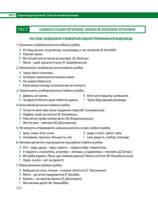172
ТЕСТ	 Односкладні речення. Повні й неповні речення
ТЕСТ ОДНОСКЛАДНІ РЕЧЕННЯ. ПОВНІ Й НЕПОВНІ РЕЧЕННЯ
ТЕСТОВІ ЗАВДАННЯ З ВИБОРОМ ОДНІЄЇ ПРАВИЛЬНОЇ ВІДПОВІДІ
1. Означено-особове речення подано в рядку
А	 Я спішу до вас на розмову, на розраду у час вечірній (В. Колодій).
Б	 Поклич мене.
В	 Всі печалі мої встигли на експрес (Б. Олійник).
Г	 Жити – щоб шукати істину (П. Загребельний).
2. Неозначено-особове речення подано в рядку
А	 Зараз його схоплять.
Б	 На берег накочуються великі хвилі.
В	 На мороз береться.
Г	 Втративши голову, за волоссям не плачуть.
3. Узагальнено-особове речення подано в рядку
А	 Дивись не засни.
Б	 За одного битого двох небитих дають.
В	 Біля хати машину залишили.
Г	 Чужу біду руками розведу.
4. Безособове речення подано в рядку
А	 Та все ж мені про осінь подумати пора (М. Сингаївський).
Б	 Орфею, грай на сопілці (В. Коломієць).
В	 Нам вічно треба небом жить (М. Вінграновський).
Г	 Життя моє – квітник (Ю. Дмитренко).
5. Не можуть створювати називних речень слова, подані в рядку
А	 дощ, тиша, літа, осінь
Б 	 половина, третина, більшість, сім
В 	 удар, стукіт, гуркіт, грім
Г 	 сум, радість, любов, спогади
6. Неповне речення з пропущеним присудком подано в рядку
А	 Очі – міра, душа – віра, совість – порука (Нар. творчість).
Б	 У хірурга є скальпель, у муляра – кельма, у художника – пензель (Д. Білоус).
В	 Він рибу варить. Лина, що спіймав уранці! Такого ситого! (М. Коцюбинський).
Г	 Один за всіх – всі за одного!
7. Повне речення подано в рядку
А	 Вийшов на село, глянув – у млині світиться (Г. Тютюнник).
Б	 Мати – це вічне одкровення (Г. Кривда).
В	 Камінь – не мертва брила (Л. Дмитерко).
Г	 Яка велика доля! (М. Нагнибіда).
 
