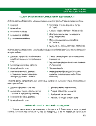 173
ОДНОСКЛАДНІ РЕЧЕННЯ
ПОВНІ Й НЕПОВНІ РЕЧЕННЯ
ТЕСТОВІ ЗАВДАННЯ НА ВСТАНОВЛЕННЯ ВІДПОВІДНОСТІ
8. Установіть відповідність між видами односкладних речень і поданими прикладами.
А 	називне
Б 	 безособове
В 	 означено-особове
Г 	 неозначено-особове
Д 	узагальнено-особове
1 	 Скучив за степом, скучив за лугом
(В. Стус).
2 	 Співали хором «Заповіт» (О. Іваненко).
3 	 Де м’яко стелять, там твердо спать
(Нар.  творчість).
4 	 Полиняло, оджовтіло, зголубіло
(Б. Олійник).
5 	 І дощ, і сніг, і віхола, і вітер (Л. Костенко).
9. Установіть відповідність між способами вираження головного члена речення і подани-
ми прикладами.
А 	дієслово у формі 3-ї особи множи-
ни дійсного способу теперішнього
часу
Б 	 іменник у називному відмінку
В 	 безособове дієслово
Г 	 неозначена форма дієслова
в поєднанні із прислівниками
або присудковими словами
1 	 У такій ситуації треба діяти толерантно
й виважено.
2 	 Журавлів у народі називають веселиками
(Л. Павленко).
3 	 Чарівний вечір.
4 	 Надворі добре розвидняється, хоча
до сходу сонця ще далеко (М. Коцю­
бинський).
10. Установіть відповідність між способами вираження головного члена речення і пода-
ними прикладами.
А 	дієслівна форма на -но, -то
Б 	 слова немає (нема), не було, не буде
з додатком у родовому відмінку
В 	 неозначена форма дієслова
Г 	 безособове дієслово
1 	 Гримало майже над головою.
2 	 У нашій родині так заведено.
3 	 Відвідати б цю виставу!
4 	 На жаль, сьогодні снігу не було.
ПРОЧИТАЙТЕ ТЕКСТ І ВИКОНАЙТЕ ЗАВДАННЯ
1. Успішні люди знають, як правильно спілкуватися. 2. Вони знають, що в розмові
велике значення має не тільки те, про що говорять, а й те, як подається інформація.
 