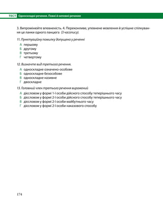 174
ТЕСТ	 Односкладні речення. Повні й неповні речення
3. Випромінюйте впевненість. 4. Переконливе, упевнене мовлення й успішне спілкуван­
ня це ланки одного ланцюга (З часопису).
11. Пунктуаційну помилку допущено у реченні
А 	першому
Б 	 другому
В 	 третьому
Г 	 четвертому
12. Визначте вид третього речення.
А 	односкладне означено-особове
Б 	 односкладне безособове
В 	 односкладне називне
Г 	 двоскладне
13. Головний член третього речення виражений
А 	дієсловом у формі 1-ї особи дійсного способу теперішнього часу
Б 	 дієсловом у формі 2-ї особи дійсного способу теперішнього часу
В 	 дієсловом у формі 2-ї особи майбутнього часу
Г 	 дієсловом у формі 2-ї особи наказового способу
 