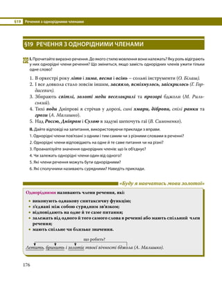 §19	 Речення з однорідними членами
176
§19	 РЕЧЕННЯ З ОДНОРІДНИМИ ЧЛЕНАМИ
232	І. Прочитайте виразно речення. До якого стилю мовлення вони належать? Яку роль відіграють
у них однорідні члени речення? Що зміниться, якщо замість однорідних членів ужити тільки
одне слово?
1.	В оркестрі року літо і зима, весна і осінь – сольні інструменти (О. Білаш).
2.	І все довкола стало зовсім іншим, засяяло, всміхнулось, заіскрилось (Г. Гор­
дасевич).
3.	Збирають світлі, золоті меди веселокрилі та прозорі бджоли (М.  Риль­
ський).
4.	Тихі води Дніпрові я стрічав у дорозі, сині хмари, діброви, спілі ранки та
грози (А. Малишко).
5.	Над Россю, Дніпром і Сулою в задумі шепочуть гаї (В. Симоненко).
ІІ. Дайте відповіді на запитання, використовуючи приклади з вправи.
1. Однорідні члени пов’язані з одним і тим самим чи з різними словами в реченні?
2. Однорідні члени відповідають на одне й те саме питання чи на різні?
3. Проаналізуйте значення однорідних членів: що їх об’єднує?
4. Чи залежать однорідні члени один від одного?
5. Які члени речення можуть бути однорідними?
6. Які сполучники називають сурядними? Наведіть приклади.
	 «Буду я навчатись мови золотої»
Однорідними називають члени речення, які:
•
• виконують однакову синтаксичну функцію;
•
• з’єднані між собою сурядним зв’язком;
•
• відповідають на одне й те саме питання;
•
• залежать від одного й того самого слова в реченні або мають спільний член
речення;
•
• мають спільне чи близьке значення.
	
що робить?
Летить, бринить і золотіє твоєї вічності бджола (А. Малишко).
 
