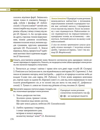 §19	 Речення з однорідними членами
178
злились відтінки фарб. Змішались
звуки тонко й соковито бандур і
арф, гобоїв і фанфар (Р. Лубків­
ський). 3. Благословімом лютий світ,
похилі верби над водою, і сміх упе­
реміж з бідою, і вічну стежку від во­
ріт (П. Гірник). 4. Ліс зустрів мене,
як друга, горлиць тихим воркуван­
ням, пізнім дзвоном соло­
в’ї­
ним,
ніжним голосом зозулі, вогким оду­
дів гуканням, круглим циканням
дроздів (М. Рильський). 5. Земля
вирувала, буяла, проросталаб одвіч­
ним життям і його одвічною мудріс­
тю (Р. Іванченко).
234	Спишіть, розставляючи розділові знаки. Визначте синтаксичну роль однорідних членів ре­
чення і відповідно їх підкресліть. Поясніть, як поєднуються між собою однорідні члени речен­
ня, яке значення передають сполучники.
1. Тягнуться до сонця і квітки і трави віти куч..ряві гори голубі (В.  Сосюра).
2. Повільно але (не)ухильно в..сна відвойовувала свої права (М. Сиротюк). 3. Ані
хвали ні пишних нагород мені (не)треба, – даруй м..ні природо клаптик неба де
владне Слово пос..лив народ (М. Руденко). 4. Степ яснів ширився невтомно
ро..гортав один за одним бе..бережні сувої і ст..лив під ноги вершникам то ясні
плахти різнобарвного зіл..я то зелені сму..ки жита та пш..ниці (С. Доброволь­
ський). 5. Туман ст..лився не тільки над річкою а й над полями (А. Крот).
235	Прочитайте виразно поетичні рядки. Складіть схе­
ми, позначивши однорідні члени речення.
1.	 Хвала джерелам чистим.
	 Зеленим лукам, травам і лісам,
	 Що гомоніли наді мною листом,
	 Що цвіт землі давали, небесам (М. Сингаївський).
2.	 Любіть травинку і тваринку,
	 і сонце завтрашнього дня,
	 вечірню в попелі жаринку,
	 шляхетну інохідь* конясн (Л. Костенко).
Запам’ятайте! Однорідні члени речення
вимовляються найчастіше з інтонацією
перелічування: кожний з однорідних чле­
нів має логічний наголос і відокремлю­
ється паузою від іншого. Голос на кожно­
му з них підвищується. Найсильніше го­
лос підвищується на передостанньому з
однорідних членів, на останньому – зни­
жується. Логічний наголос на цьому слові
найсильніший:
З лісу на вогник притишено сунула ціла
орда лісових пахощів: // тлустих осінніх
грибів, / прижухлої трави, / хвої / та жи­
виці (В. Яворівський).
Однорідні члени речення
схематично позначають так: .
і – це однорідні підмети.
 