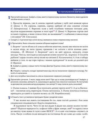 17
ПОВТОРЕННЯ
ТА УЗАГАЛЬНЕННЯ ВИВЧЕНОГО
12	Прочитайте речення. Знайдіть слова, вжиті в переносному значенні. Визначте, яким художнім
засобом вони є в тексті.
1. Пролетів червень, уже й липень гарячий здіймає у небі свої шовкові крила
(І.  Цюпа). 2. Ох серпень, серпень, серпик срібний об сіно сонячне сточив
(Г.  Гайворонська). 3. Вересень плив у небі голубими човнами погожих днів,
відлітав журавлиними зграями в теплі країсн (І. Цюпа). 4. Вересень гортав свої
останні сторінки, а вони стояли чіткі, як малюванням, і глибшими ставали води
і очі жінокп (М. Стельмах).
•
• Складіть 2–3 речення про осінні місяці, вживаючи слова в переносному значенні.
13	І. Прочитайте. Якою спільною ознакою об’єднані виділені слова?
1. Багрове* листя зблякло й лежало вбогим шматтям, якому вже ніколи не мліти
в ласках вітру, не пити трунку променів і не злітати з віття ясними диво-
птицями... (В.  Шевчук). 2. Багряний* лист, як цвіт кружля, шумлять отави
молодо. Чого ж, чого вдягла земля рясне осіннє золото? (Д. Луценко). 3. Солов’їв
рубінові* серця стелять світлу пісню на світанні (І. Калиниченко). 4. А як з табору
вийшов у степ, то ще гори горіли, і манив пурпуровий* їх шлях до далекої цілі
(І. Франко).
ІІ. Знайдіть в уривку з вірша поета-пісняра Дмитра Луценка слова, вжиті в переносному зна-
ченні.
ІІІ. Утворіть і запишіть складні прикметники від слів на позначення червоного кольору. По-
ясніть їх написання.
•
• Для чого потрібна така кількість слів на позначення червоного кольору?
14	Прочитайте речення. З якого твору вони взяті? Про що в ньому розповідається? Знайдіть у
реченнях синоніми, випишіть їх, зазначивши в дужках їхнє лексичне значення. Як поступово
за допомогою синонімів автор розкриває стан матері? У чому полягає роль синонімів?
1. Олена плакала. І навіщо було посилати дитину проти ночі? 2. А де ж Василь-
ко? – поспитав сусід перегодом. Олена заголосила. 3. Олена зіскочила й почала
припадати до саней та тужити на весь ліс (М. Коцюбинський).
15	І. Спишіть текст, уставляючи пропущені букви і розділові знаки.
	 У нас шляхи наз..вають гостинцями бо гал..чани гостей далеких і бли..ьких
сподівалися сподіваються і будуть сподіватися...
	 Я задумуюся часто. Чого-то ми все рідше й рідше наз..ваємо шляхи гостин­
цямим? Відколи нарядили їх у асфальт ніби у фрак заморс..кийб то одразу узяли
до вжитку чуже важке й глухе слово ШОСЕм. А в слові «гостинець» вчуваєт..ся
гість. Пасує з хлібом-сіллю виходити на гостинець бо це слово до слова «хліб»
 