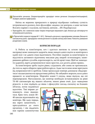 §19	 Речення з однорідними членами
180
239	Прочитайте речення. Охарактеризуйте однорідні члени речення (поширені/непоширені).
Знайдіть вивчені орфограми.
	 Квітка як вершина прекрасного в природі відображає глибинну сутність
петриківського розпису, його філософію: людина є не центром, а лише часткою
Всесвіту нарівні з галузкою, пуп’янком, квіткою… (Ю. Рацибарська).
•
• Пригадайте, які з вивчених вами творів літератури виражають ідеї, близькі до світовідчуття
петриківського розпису.
240	І. Прочитайте корисні поради № 1 і № 2. Випишіть речення з однорідними членами. Визначте
синтаксичну роль однорідних членів речення та засоби зв’язку між ними. Поясніть уживання
розділових знаків.
КОРИСНІ ПОРАДИ
	1. Робота за комп’ютером, хоч і здається звичною та легкою справою,
насправді може зашкодити здоров’ю, якщо занадто довго сидіти за монітором в
одній позі і не давати очам відпочивати. Постійне сидіння за комп’ютером та
відсутність активного відпочинку викликає ряд хвороб: остеохондроз, захво­
рювання дріб­
них суглобів, короткозорість, застій крові тощо. Щоб не зашкоди­
ти здоров’ю, варто дотримуватися таких простих, але досить дієвих правил.
	 За комп’ютером треба сидіти рівно, слідкувати, аби спина не прогиналася.
До того ж, варто обирати гарне робоче крісло. Адже часто воно може врятувати
від неприємностей із хребтом. Свіже прохолодне повітря допомагає збадьори­
тися і налаштуватися на продуктивну роботу. Не забувайте моргати, коли довго
працюєте за комп’ютером. Моргайте кожні 5 секунд, якщо відчули, що очі
перенапружені. Наголошуємо, що монітор необхідно встановлювати на рівні
70–80 сантиметрів від вашого обличчя, нижче рівня очей. Для «наведення
різкості» в очах підійдіть до вікна і сфокусуйте погляд спочатку на ближніх
об’єктах, потім подивіться
вдалечінь. Такі вправи до­
поможуть очам віднови­
тися. Крім того, кожні 30–
40 хвилин відпочивайте від
монітора. Ще одна порада,
яку варто запам’ятати, –
прислухайтеся до свого
орга­
нізму, і він віддячить
вам гарним самопочуттям
 