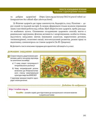 181
ПРОСТЕ УСКЛАДНЕНЕ РЕЧЕННЯ
  РЕЧЕННЯ З ОДНОРІДНИМИ ЧЛЕНАМИ
та добрим здоров’ям! (https://pon.org.ua/novyny/5812-6-pravil-roboti-za-
kompyuterom-bez-shkodi-dlya-zdorovya.html).
	 2. Фізичне здоров’я дає гарне самопочуття, бадьорість, силу. Психічне – да­
рує спокій та чудовий настрій. Їх можна сформувати тільки шляхом отримання
знань і постійної роботи над собою. Щоб зберегти своє здоров’я, треба доклада­
ти неабияких зусиль. Основними складниками здорового способу життя є:
раціональне харчування, фізична активність і загартовування, особиста гігієна,
відсутність шкідливих звичок (вживання алкоголю, наркотичних речовин,
тютюнокуріння), позитивні емоції, інтелектуальний розвиток, режим праці та
відпочинку, самоконтроль за станом здоров’я (За Ю. Гриценко).
ІІ. Доповніть тексти власними порадами для однолітків і обговоріть їх у класі.
ДОМАШНЄ ЗАВДАННЯ 	
241	Скориставшись додатковими дже­
релами, дайте письмову відпо­
відь
на запитання (на вибір):
а)	У чому секрет популярності
петриківського розпису?
б)	
Чому петриківський розпис
включено до Репрезентатив­
ного списку нематеріальної
культури людства ЮНЕСКО?
У відповіді використовуйте одно­
рідні члени речення.
	 Додайте до вибраного
http://readme.org.ua
ReadMe – онлайн-сервіс для підготовки до контрольного читання мовчки
з української мови
 