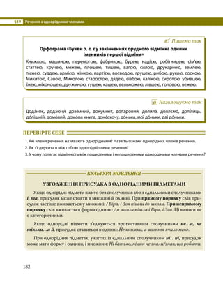 §19	 Речення з однорідними членами
182
Пишемо так
Орфограма «Букви о, е, є у закінченнях орудного відмінка однини
іменників першої відміни»
Книжкою, машиною, перемогою, фабрикою, бурею, надією, робітницею, сім’єю,
статтею, кручею, межею, площею, тишею, вагою, силою, друкарнею, землею,
піснею, суддею, армією, жінкою, партією, воєводою, грушею, рибою, рукою, сосною,
Микитою, Савою, Миколою, старостою, дядею, сівбою, калікою, сиротою, убивцею,
їжею, міхоношею, дружиною, гущею, кашею, вельможею, лівшею, головою, вежею.
Наголошуємо так
Дода́нок, додаючи́, дозе́мний, докуме́нт, до́ларовий, долила́, доллємо́, долі́лиць,
до́лішній, домо́вий, домо́ва книга, доне́схочу, до́нька, мої до́ньки, дві до́ньки.
ПЕРЕВІРТЕ СЕБЕ 	
1. Які члени речення називають однорідними? Назвіть ознаки однорідних членів речення.
2. Як з’єднуються між собою однорідні члени речення?
3. У чому полягає відмінність між поширеними і непоширеними однорідними членами речення?
	 КУЛЬТУРА МОВЛЕННЯ 	
УЗГОДЖЕННЯ ПРИСУДКА З ОДНОРІДНИМИ ПІДМЕТАМИ
	 Якщо однорідні підмети вжито без сполучників або з єднальними сполучниками
і, та, присудок може стояти в множині й однині. При прямому порядку слів при­
судок частіше вживається у множині: І Віра, і Зоя пішли до школи. При непрямому
порядку слів вживається форма однини: До школи пішла і Віра, і Зоя. Ці вимоги не
є категоричними.
	 Якщо однорідні підмети з’єднуються протиставним сполучником не…а, не
тільки…а й, присудок ставиться в однині: Не книжки, а життя вчило мене.
	 При однорідних підметах, ужитих із єднальним сполучником ні…ні, присудок
може мати форму і однини, і множини: Ні батько, ні син не знали/знав, що робити.
 