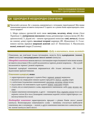 183
ПРОСТЕ УСКЛАДНЕНЕ РЕЧЕННЯ
  РЕЧЕННЯ З ОДНОРІДНИМИ ЧЛЕНАМИ
§20	 ОДНОРІДНІ Й НЕОДНОРІДНІ ОЗНАЧЕННЯ
242	Прочитайте речення. Які з означень вимовляються з інтонацією перелічування? Між якими
означеннями можна вставити сполучник і? З одного чи з різних боків характеризують озна­
чення предмет?
1. Море співало урочистій ночі свою могутню, величну, вічну пісню (Леся
Українка). 2. Дніпровими високими очима дитинносіро глянула весна (М. Він­
грановський). 3. Дідові очі – неначе притрушені попелом: сиві, вичахлі, тільки
на самому денці горять маленькі яскраві жаринки (Ю. Мушкетик). 4. З кле­
нового пагона зірвався широкий жовтий лист (Г. Тютюнник). 5. Насупились
важкі, кошлаті хмари (З газети).
	 «Буду я навчатись мови золотої»
Означення, що пов’язані тільки інтонацією, можуть бути однорідними (зимові,
літні канікули) і неоднорідними (веселі зимові канікули).
Однорідні означення вимовляються з інтонацією перелічування й між ними можна
вставити сполучник і: На клумбі палахкотіли червоні, рожеві жоржини. – На клумбі
палахкотіли червоні і рожеві жоржини.
Зазвичай однорідні означення виражаються або тільки якісними, або тільки
відносними прикметниками.
Означення однорідні, якщо:
•
• характеризують предмет з одного боку: червоні, рожеві жоржини;
•
• вказують на споріднені ознаки одного предмета: тепле, лагідне море;
•
• є епітетами (художніми означеннями): могутня, велична, вічна пісня;
•
• підсилюють чи пояснюють одне одного: важкі, кошлаті хмари;
•
• стоять після означуваного слова, вираженого іменником: небо синє, велике, ви­
соке;
•
• перше означення непоширене, а друге – поширене: біле, вкрите снігом поле; але
вкрите снігом біле поле (поширене означення вкрите снігом характеризує сло­
восполучення біле поле).
Неоднорідні означення характеризують предмет з різних боків: веселі зимові
канікули. Безпосередньо означуваного слова – іменника стосується найближче
означення, яке є основним, – зимові, а друге означення пояснює все словосполучен­
ня: зимові канікули (які?) веселі.
 