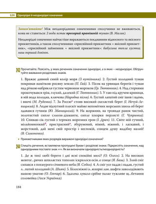 §20	 Однорідні й неоднорідні означення
184
Запам’ятайте! Між неоднорідними означеннями сполучники не вживаються,
кома не ставиться: З води встає прозорий вранішній туман (В. Малик).
Неоднорідні означення найчастіше виражаються поєднанням відносного та якісного
прикметників, а також сполученнями «присвійний прикметник + якісний прикмет­
ник», «присвійний займенник + якісний прикметник»: бабусина тепла хустка;
наш перший дзвінок.
243	Прочитайте. Поясніть, у яких реченнях означення однорідні, а в яких – неоднорідні. Обґрун­
туйте вживання розділових знаків.
1. Вражає дивний синій колір моря (З путівника). 2. Густий холодний туман
покривав наміткою росяну землю (П. Гай). 3. Пісок на урвищах берегів і туман
над річкою набрякли густим червоним мороком (Гр. Тютюнник). 4. Над стернями
прокочувався грім, глухий, далекий (Г. Тютюнник). 5. У гаю під кручею криниця,
в ній вода холодна, ключова (Народна пісня). 6. Густий лапатий сніг ішов і вдень,
і вночі (М. Ру­денко). 7. За Россюо стояв високий скелястий берег (І. Нечуй-Ле­
виць­кий). 8. Ледве відчутний плескіт майже непомітних морських хвиль об берег
зда­вався гучним (Ю. Збанацький). 9. На жоржини, на троянди ранок чистий,
золо­
тистий сипле сльози-діаманти, сипле іскорки перлисті (Г. Чупринка).
10. Спиваю сік густий з терпких морозних грон (І. Драч). 11. Світе мій гучний,
мільйонноокийб, пристраснийо, збурунений, німий, ніжний, і ласкавий, і
жорстокий, дай мені свій простір і неспокій, сонцем душу жадібну налий!
(В. Симоненко).
•
• Прикметниками яких розрядів виражені однорідні означення?
244	Спишіть речення, вставляючи пропущені букви і розділові знаки. Підкресліть означення, над
однорідними поставте знак «+». Як ви визначали однорідність/неоднорідність?
1. Де ж тихі любі береги і дні ясні спокійні милі? (О. Олесь). 2. На високих
жовтог...рячих шпилястих тополях іскрилося осін..є сонце (Я. Баш). 3. Злий сніг
сипався з похмурого січневого неба (В. Собко). 4. А сніг усе падав і падав, густий
л...патий холодний (А. Шиян). 5. Білосніжні іл..юзорні лан..шафти заволодівають
нашою увагою (О. Гончар). 6. Здалека лунало срібне палке тужливе щ...бетання
соловейка (Леся Українка).
 