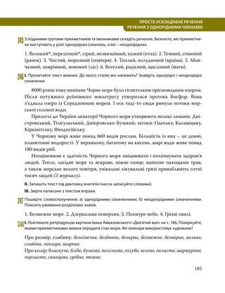 185
ПРОСТЕ УСКЛАДНЕНЕ РЕЧЕННЯ
  РЕЧЕННЯ З ОДНОРІДНИМИ ЧЛЕНАМИ
245	З поданими групами прикметників та іменниками складіть речення. Визначте, які прикметни­
ки виступають у ролі однорідних означень, а які – неоднорідних.
1. Великийм, перелітнийм, сірий, незвичайний, хижий (птах). 2. Темний, січневий
(ранок). 3. Чистий, морозний (повітря). 4. Теплий, полудневий (країна). 5. Мов­
чазний, замріяний, зимовий (ліс). 6. Веселий, радісний, щасливий (мати).
246	І. Прочитайте текст мовчки. До якого стилю він належить? Знайдіть однорідні і неоднорідні
означення.
	 8000 років тому нинішнє Чорне море було гігантським прісноводним озером.
Після потужного руйнівного землетрусу утворилася протока Босфор. Вона
з’єднала озеро із Середземним морем. І ось тоді-то сюди ринули потоки мор­
ської солоної води.
	 Прилеглі до України акваторії Чорного моря утворюють великі лимани: Дні­
стровський, Тілігульський, Дніпровсько-Бузький; затоки: Одеську, Каламіцьку,
Кіркінітську, Феодосійську.
	 У Чорному морі живе понад 660 видів рослин. Більшість із них – це донні,
планктонні водорості. У верхньому, багатому на кисень, шарі води живе понад
180 видів риб.
	 Неоціненною є здатність Чорного моря зміцнювати і поліпшувати здоров’я
людей. Тепле, лагідне море та яскраве, ніжне сонце, напоєне пахощами трав,
а також морське вологе повітря, унікальні лікувальні грязі приваблюють сотні
тисяч людей (З журналу).
ІІ. Запишіть текст під диктовку вчителя (числа записуйте словами).
ІІІ. Звірте написане з текстом вправи.
247	Поширте словосполучення: а) однорідними означеннями; б) неоднорідними означеннями.
Поясніть уживання розділових знаків.
1. Безмежне море. 2. Дзеркальна поверхня. 3. Похмуре небо. 4. Грізні хвилі.
248	І. Розгляньте репродукцію картини Івана Айвазовського «Дев’ятий вал» на с. 186. Поміркуйте,
якими прикметниками можна передати стан моря. Які кольори використовує художник?
Про розмір, глибину: безкінечне, бездонне, безкрає, безмежне, безмірне, велике,
глибоке, неозоре, широке.
Про колір: блискуче, бліде, бузкове, веселкове, голубе, зелене, імлисте, мармурове,
перлисте, свинцеве, срібне, темне.
 