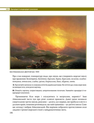 §20	 Однорідні й неоднорідні означення
186
Про стан поверхні, температуру води, про звуки, що створюють морські хвилі;
про враження: безвітряне, бунтівне, бурливе, бурне, бурхливе, величне, владно-
потужне, втомлене, гладке, грізне, дзеркальне, дике, збурене, люте.
ІІ. Прочитайте виписки зі словника епітетів української мови. Які епітети до слова море мож­
на використати, описуючи картину.
ІІІ. Опишіть картину, скориставшись запропонованим початком. Уживайте однорідні й не­
однорідні означення.
	 Проживаючи біля моря і спілкуючись із матросами, мариніст* Іван
Айвазовський часто чув про різні зловісні прикмети. Давні греки називали
смертельною третю хвилю, римляни – десяту, але моряки, які прибули в місто з
далеких країн, пошепки розповідали, що найстрашніша – це дев’ята хвиля. Саме
цю легенду і вибрав Айвазовський. Він вирішив зобразити протистояння сили
людини і грізної морської стихії у найдраматичнішу мить.
Іван Айвазовський. Дев’ятий вал. 1850
 