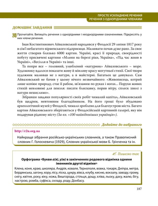 187
ПРОСТЕ УСКЛАДНЕНЕ РЕЧЕННЯ
  РЕЧЕННЯ З ОДНОРІДНИМИ ЧЛЕНАМИ
ДОМАШНЄ ЗАВДАННЯ 	
249	Прочитайте. Випишіть речення з однорідними і неоднорідними означеннями. Підкресліть у
них члени речення.
	 Іван Костянтинович Айвазовський народився у Феодосії 29 липня 1817 року
в сім’ї небагатого вірменського підприємця. Малювати почав дуже рано. За своє
життя створив близько 6000 картин. Україні, красі її природи, своєрідності
побуту присвячені картини «Млини на березі ріки, Україна», «Під час жнив в
Україні», «Весілля в Україні» та інші.
	 Та попри все – головний, улюблений «натурник» Айвазовського – море.
Художнику вдалося показати живу й мінливу красу могутньої стихії. Свої твори
художник малював не з натури, а в майстерні. Багатьох це дивувало. Сам
Айвазовський не бачив у цьому нічого незвичайного: «Живописець, котрий
лише копіює природу, стає її рабом, зв’язаним по руках і ногах... Порухи живих
стихій невловимі для пензля: писати блискавку, порив вітру, сплеск хвилі з
натури немислимо».
	 Зібравши завдяки популярності своїх робіт чималий капітал, Айвазовський
був щедрим, невтомним благодійником. На його гроші було збудовано
археологічний музей у Феодосії, чимало зроблено для благоустрою міста. Багато
картин Айвазовського зберігаються у Феодосійській картинній галереї, яку він
подарував рідному місту (За кн. «100 найвідоміших українців»).
	 Додайте до вибраного
http://r2u.org.ua
Найкраще зібрання російсько-українських словників, а також Правописний
словник Г. Голоскевича (1929), Словник української мови Б. Грінченка та ін.
Пишемо так
Орфограма «Букви а(я), у(ю) в закінченнях родового відмінка однини
іменників другої відміни»
Клена, коня, краю, школяра, Андрія, коваля, Тернополя, вовка, токаря, Дніпра, метра,
Бердянська, загону, хору, лісу, ліска, цукру, вівса, клубу, кисню, вокзалу, заводу, грому,
снігу, квітня, року, віку, ножа, Вишгорода, стільця, дощу, хліва, льоху, даху, жалю, бігу,
настрою, ромба, суфікса, складу, роду, Донбасу.
 