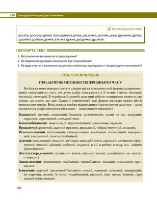 §20	 Однорідні й неоднорідні означення
188
Наголошуємо так
Доси́та, досхочу́, дочка́, посходилися до́чки, дві дочки́, доччи́н, доя́р, дрижачи́, дро́ва,
дрова́м і дро́вам, дужки́, взяти в дужки́, дві ду́жки, дури́світ.
ПЕРЕВІРТЕ СЕБЕ 	
1.	 Які означення називаються однорідними?
2.	 Як відрізнити однорідні означення від неоднорідних?
3.	 Чи відрізняється вживання розділових знаків при однорідних і неоднорідних означеннях?
	 КУЛЬТУРА МОВЛЕННЯ 	
ПРО ДІЄПРИКМЕТНИКИ ТЕПЕРІШНЬОГО ЧАСУ
	 Російська мова використовує в літературі та в термінології форми дієприкмет­
ників теперішнього часу, які дуже добре вписуються в її мовну стихію: поющий,
несущий, кипящий. В українській мовній практиці набули поширення звороти: що
співає, що плаче, що має. Однак у термінології такі форми вживати важко або й
неможливо зовсім. Втім, можна знайти відповідники (заломлююча сила ока – сила
заломлення в оці; оточуюча тканина – навколишня тканина).
Бажаючий: охочий, сповнений бажання, розохочений, ласий на що, жадущий,
спраглий, спрагнений, голодний чого.
Багатообіцяючий: повен надій, перспективний, з великими надіями.
Вражаючий: разючий, здатний вразити, вразливий, (образ) могутній, сильний.
Всеохоплюючий: всеосяжний, універсальний, всебічний, поголовний, панорам­
ний, всеохопний, (зміст) глибинний.
Діючий: покликаний /згодний, готовий, звиклий/ діяти, діяльний, активний, ефек­
тивний, чинний, дійовий, робочий, ходовий, в дії, в роботі, в ходу, скл. -дійний
(рівнодійний).
Життєстверджуючий: сповнений життя, оптимістичний, динамічний, кн. життє­
ствердний.
Захоплюючий: захопливий, звабливий, привабливий, знадний, знадливий, при­
надний.
Існуючий: здатний /змушений/ існувати, сущий, наявний, сучасний, теперішній,
не мертвий, живий, (у світі) подибуваний, відомий, (про закон) чинний, (про
права) зафіксований.
 