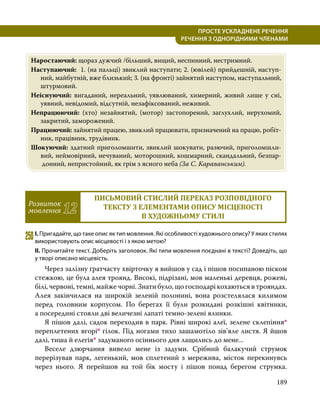 189
ПРОСТЕ УСКЛАДНЕНЕ РЕЧЕННЯ
  РЕЧЕННЯ З ОДНОРІДНИМИ ЧЛЕНАМИ
Наростаючий: щораз дужчий /більший, вищий, неспинний, нестримний.
Наступаючий: 1. (на пальці) звиклий наступати; 2. (ювілей) прийдешній, наступ­
ний, майбутній, вже близький; 3. (на фронті) зайнятий наступом, наступальний,
штурмовий.
Неіснуючий: вигаданий, нереальний, уявлюваний, химерний, живий лише у сні,
уявний, невідомий, відсутній, незафіксований, неживий.
Непрацюючий: (хто) незайнятий, (мотор) застопорений, заглухлий, нерухомий,
закритий, заморожений.
Працюючий: зайнятий працею, звиклий працювати, призначений на працю, робіт­
ник, працівник, трудівник.
Шокуючий: здатний приголомшити, звиклий шокувати, разючий, приголомшли­
вий, неймовірний, нечуваний, моторошний, кошмарний, скандальний, безпар­
донний, непристойний, як грім з ясного неба (За С. Караванським).
Розвиток
мовлення 12
ПИСЬМОВИЙ СТИСЛИЙ ПЕРЕКАЗ РОЗПОВІДНОГО
ТЕКСТУ З ЕЛЕМЕНТАМИ ОПИСУ МІСЦЕВОСТІ
В ХУДОЖНЬОМУ СТИЛІ
250	І. Пригадайте, що таке опис як тип мовлення. Які особливості художнього опису? У яких стилях
використовують опис місцевості і з якою метою?
ІІ. Прочитайте текст. Доберіть заголовок. Які типи мовлення поєднані в тексті? Доведіть, що
у творі описано місцевість.
	 Через залізну ґратчасту хвірточку я вийшов у сад і пішов посипаною піском
стежкою, це була алея троянд. Високі, підрізані, мов маленькі деревця, рожеві,
білі, червоні, темні, майже чорні. Знати було, що господарі кохаються в трояндах.
Алея закінчилася на широкій зеленій полонині, вона розстелялася килимом
перед головним корпусом. По берегах її були розкидані розкішні квітники,
а посередині стояли дві величезні лапаті темно-зелені ялинки.
	 Я пішов далі, садок переходив в парк. Рівні широкі алеї, зелене склепіння*
переплетених вгоріо гілок. Під ногами тихо зашамотіло зів’яле листя. Я йшов
далі, тиша й елегія* задуманого осіннього дня лащились до мене...
	 Веселе дзюрчання вивело мене із задуми. Срібний балакучий струмок
перерізував парк, легенький, мов сплетений з мережива, місток перекинувсь
через нього. Я перейшов на той бік мосту і пішов понад берегом струмка.
 