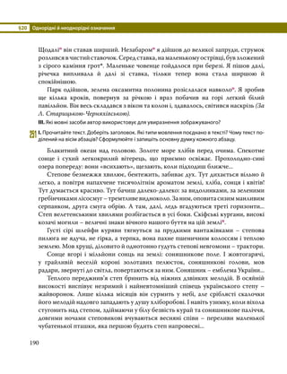 §20	 Однорідні й неоднорідні означення
190
Щодаліо він ставав ширший. Незабаромо я дійшов до великої запруди, струмок
розливсявчистийставочок.Середставка,намаленькомуострівці,бувзложений
з сірого каміння грот*. Маленьке човенце гойдалося при березі. Я пішов далі,
річечка випливала й далі зі ставка, тільки тепер вона стала ширшою й
спокійнішою.
	 Парк одійшов, зелена оксамитна полонина розіслалася навколоо. Я зробив
ще кілька кроків, повернув за річкою і враз побачив на горі легкий білий
павільйон. Він весь складався з вікон та колон і, здавалось, світився наскрізь (За
Л. Старицькою-Черняхівською).
ІІІ. Які мовні засоби автор використовує для увиразнення зображуваного?
251	І. Прочитайте текст. Доберіть заголовок. Які типи мовлення поєднано в тексті? Чому текст по­
ділений на вісім абзаців? Сформулюйте і запишіть основну думку кожного абзацу.
	 Блакитний океан над головою. Золоте море хлібів перед очима. Спекотне
сонце і сухий легкокрилий вітерець, що приємно освіжає. Прохолодно-сині
озера попереду: вони «всихають», щезають, коли підходиш ближче...
	 Степове безмежжя хвилює, бентежить, забиває дух. Тут дихається вільно й
легко, а повітря напахчене тисячолітнім ароматом землі, хліба, сонця і квітів!
Тут думається красиво. Тут бачиш далеко-далеко: за видолинками, за зеленими
гребінчикамилісосмуг–тремтливевидноколо.Заним,оповитасизимманливим
серпанком, друга смуга обрію. А там, далі, ледь вгадуються треті горизонти...
Степ велетенськими хвилями розбігається в усі боки. Скіфські кургани, високі
козачі могили – величні знаки вічного нашого буття на цій земліп.
	 Густі сірі шлейфи куряви тягнуться за прудкими вантажівками – степова
пилюга не ядуча, не гірка, а терпка, вона пахне пшеничним колоссям і теплою
землею. Мов хрущі, діловито й однотонно гудуть степові невгомони – трактори.
	 Сонце вгорі і мільйони сонць на землі: соняшникове поле. І жовтогарячі,
у грайливій веселій короні золотавих пелюсток, соняшникові голови, мов
радари, звернуті до світла, повертаються за ним. Соняшник – емблема України...
	 Теплого переджнив’я степ бринить від ніжних дзвінких мелодій. В осяйній
високості виспівує незримий і найневтомніший співець українського степу –
жайворонок. Лише кілька місяців він сурмить у небі, але сріблясті скалочки
його мелодій надовго западають у душу хліборобові. І навіть узимку, коли віхола
стугонить над степом, здіймаючи у білу безвість курай та соняшникове паліччя,
довгими ночами степовикові вчуваються весняні співи – переливи маленької
чубатенької пташки, яка першою будить степ напровесні...
 