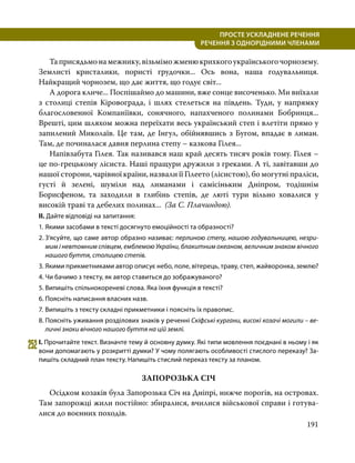 191
ПРОСТЕ УСКЛАДНЕНЕ РЕЧЕННЯ
  РЕЧЕННЯ З ОДНОРІДНИМИ ЧЛЕНАМИ
	 Таприсядьмонамежнику,візьміможменюкрихкогоукраїнськогочорнозему.
Землисті кристалики, пористі грудочки... Ось вона, наша годувальниця.
Найкращий чорнозем, що дає життя, що годує світ...
	 А дорога кличе... Поспішаймо до машини, вже сонце височенько. Ми виїхали
з столиці степів Кіровограда, і шлях стелеться на південь. Туди, у напрямку
благословенної Компаніївки, сонячного, напахченого полинами Бобринця...
Врешті, цим шляхом можна переїхати весь український степ і влетіти прямо у
запилений Миколаїв. Це там, де Інгул, обійнявшись з Бугом, впадає в лиман.
Там, де починалася давня перлина степу – казкова Гілея...
	 Напівзабута Гілея. Так називався наш край десять тисяч років тому. Гілея –
це по-грецькому лісиста. Наші пращури дружили з греками. А ті, завітавши до
нашої сторони, чарівної країни, назвали її Гілеето (лісистою), бо могутні праліси,
густі й зелені, шуміли над лиманами і самісіньким Дніпром, тодішнім
Борисфеном, та заходили в глибінь степів, де люті тури вільно ховалися у
високій траві та дебелих полинах... (За С. Плачиндою).
II. Дайте відповіді на запитання:
1.	Якими засобами в тексті досягнуто емоційності та образності?
2.	З’ясуйте, що саме автор образно називає: перлиною степу, нашою годувальницею, незри-
мим і невтомним співцем, емблемою України, блакитним океаном, величним знаком вічного
нашого буття, столицею степів.
3.	Якими прикметниками автор описує небо, поле, вітерець, траву, степ, жайворонка, землю?
4.	Чи бачимо з тексту, як автор ставиться до зображуваного?
5.	Випишіть спільнокореневі слова. Яка їхня функція в тексті?
6.	Поясніть написання власних назв.
7.	Випишіть з тексту складні прикметники і поясніть їх правопис.
8.	Поясніть уживання розділових знаків у реченні Скіфські кургани, високі козачі могили – ве-
личні знаки вічного нашого буття на цій землі.
252	І. Прочитайте текст. Визначте тему й основну думку. Які типи мовлення поєднані в ньому і як
вони допомагають у розкритті думки? У чому полягають особливості стислого переказу? За­
пишіть складний план тексту. Напишіть стислий переказ тексту за планом.
ЗАПОРОЗЬКА СІЧ
	 Осідком козаків була Запорозька Січ на Дніпрі, нижче порогів, на островах.
Там запорожці жили постійно: збиралися, вчилися військової справи і готува­
лися до воєнних походів.
 