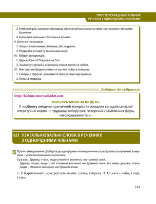 193
ПРОСТЕ УСКЛАДНЕНЕ РЕЧЕННЯ
  РЕЧЕННЯ З ОДНОРІДНИМИ ЧЛЕНАМИ
3.	Глибокий рів, наповнений водою, обнесений високим гострим частоколом з міцними
брамами.
4.	Гармати й козацька сторожа на брамах.
II. Опис житла козаків.
1. «Коші» з плетеними стінками, або «курені».
2. Покриття з очерету та кінських шкір.
III.	 Оберіг запорожців.
1. Церква Святої Покрови на Січі.
2. Знадвору скромна, всередині повна золота й срібла.
IV.	 Життєво необхідні елементи життя і побуту козацтва.
1. Склади зі зброєю, човнами та продуктами харчування.
2. Пильна сторожа.
	 Додайте до вибраного
http://kultura-movy.wikidot.com
КУЛЬТУРА МОВИ НА ЩОДЕНЬ
У посібнику вміщено практичний матеріал із складних випадків сучасної
літературної норми — труднощі вибору слів, утворення граматичних форм,
наголошування та ін.
§21	 УЗАГАЛЬНЮВАЛЬНІ СЛОВА В РЕЧЕННЯХ
З ОДНОРІДНИМИ ЧЛЕНАМИ
253	Прочитайте речення. Доберіть до однорідних членів речення слова (словосполучення) з шир­
шим – узагальнювальним значенням.
Зразок: Дерева, птахи, люди сповнені весняної, нестримної сили.
Дерева, птахи, люди – всі сповнені весняної, нестримної сили. Усе живе: дерева, птахи,
люди – сповнені весняної, нестримної сили.
1. У Карпатських лісах ростуть ялина, сосна, смерека. 2. Сплять і небо, і зорі,
і степ.
 