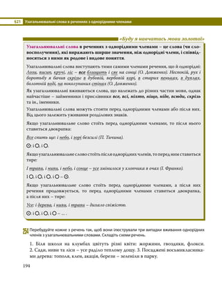 §21	 Узагальнювальні слова в реченнях з однорідними членами
194
	 «Буду я навчатись мови золотої»
Узагальнювальні слова в реченнях з однорідними членами – це слова (чи сло-
восполучення), які виражають ширше значення, ніж однорідні члени, і співвід-
носяться з ними як родове і видове поняття.
Узагальнювальні слова виступають тими самими членами речення, що й однорідні:
Лози, висип, кручі, ліс – все блищить і сяє на сонці (О. Довженко). Неспокій, рух і
боротьбу я бачив скрізь: в дубовій, вербовій корі, в старих пеньках, в дуплах,
болотній воді, на поколупаних стінах (О. Довженко).
Як узагальнювальні вживаються слова, що належать до різних частин мови, однак
найчастіше – займенники і прислівники все, всі, ніхто, ніщо, ніде, всюди, скрізь
та ін., іменники.
Узагальнювальні слова можуть стояти перед однорідними членами або після них.
Від цього залежить уживання розділових знаків.
Якщо узагальнювальне слово стоїть перед однорідними членами, то після нього
ставиться двокрапка:
Все спить ще: і небо, і зорі безсилі (П. Тичина).
: і , і .
Якщоузагальнювальнесловостоїтьпісляодноріднихчленів,топереднимставиться
тире:
І трави, і ниви, і небо, і сонце – усе змінилося у хлопчика в очах (І. Франко).
І , і , і , і – .
Якщо узагальнювальне слово стоїть перед однорідними членами, а після них
речення продовжується, то перед однорідними членами ставиться двокрапка,
а після них – тире:
Усе: і дерева, і ниви, і трави – дихало свіжістю.
: і , і , і – ... .
254	Перебудуйте кожне з речень так, щоб вони ілюстрували три випадки вживання однорідних
членів з узагальнювальними словами. Складіть схеми речень.
1. Біля школи на клумбах цвітуть різні квіти: жоржини, гвоздики, флокси.
2. Сади, ниви та ліси – усе раділо теплому дощу. 3. Посаджені восьмикласника­
ми дерева: тополя, клен, акація, берези – зеленіли в парку.
 