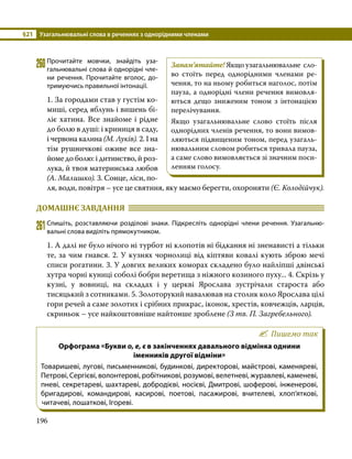 §21	 Узагальнювальні слова в реченнях з однорідними членами
196
260	Прочитайте мовчки, знайдіть уза­
гальнювальні слова й однорідні чле­
ни речення. Прочитайте вголос, до­
тримуючись правильної інтонації.
1. За городами став у густім ко­
миші, серед яблунь і вишень бі­
ліє хатина. Все знайоме і рідне
до болю в душі: і криниця в саду,
і червона калина (М. Луків). 2. І на
тім рушничкові оживе все зна­
йоме до болю: і дитинство, й роз­
лука, й твоя материнська любов
(А. Малишко). 3. Сонце, ліси, по­
ля, води, повітря – усе це святиня, яку маємо берегти, охороняти (Є. Колодійчук).
ДОМАШНЄ ЗАВДАННЯ 	
261	Спишіть, розставляючи розділові знаки. Підкресліть однорідні члени речення. Узагальню­
вальні слова виділіть прямокутником.
1. А далі не було нічого ні турбот ні клопотів ні бідкання ні зненависті а тільки
те, за чим гнався. 2. У кузнях чорнолиці від кіптяви ковалі кують зброю мечі
списи рогатини. 3. У довгих великих коморах складено було найліпші двінські
хутра чорні куниці соболі бобри веретища з ніжного козиного пуху... 4. Скрізь у
кузні, у вовниці, на складах і у церкві Ярослава зустрічали староста або
тисяцький з сотниками. 5. Золоторукий навалював на столик коло Ярослава цілі
гори речей а саме золотих і срібних прикрас, іконок, хрестів, ковчежців, ларців,
скриньок – усе найкоштовніше найтонше зроблене (З тв. П. Загребельного).
Пишемо так
Орфограма «Букви о, е, є в закінченнях давального відмінка однини
іменників другої відміни»
Товаришеві, лугові, письменникові, будинкові, директорові, майстрові, каменяреві,
Петрові, Сергієві, волонтерові, робітникові, розумові, велетневі, журавлеві, каменеві,
пневі, секретареві, шахтареві, добродієві, носієві, Дмитрові, шоферові, інженерові,
бригадирові, командирові, касирові, поетові, пасажирові, вчителеві, хлоп’яткові,
читачеві, лошаткові, Ігореві.
Запам’ятайте! Якщо узагальнювальне сло­
во стоїть перед однорідними членами ре­
чення, то на ньому робиться наголос, потім
пауза, а однорідні члени речення вимовля­
ються дещо зниженим тоном з інтонацією
перелічування.
Якщо узагальнювальне слово стоїть після
однорідних членів речення, то вони вимов­
ляються підвищеним тоном, перед узагаль­
нювальним словом робиться тривала пауза,
а саме слово вимовляється зі значним поси­
ленням голосу.
 