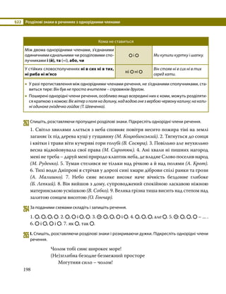 §22	 Розділові знаки в реченнях з однорідними членами
198
Кома не ставиться
Між двома однорідними членами, з’єднаними
одиничними єднальними чи розділовими спо­
лучниками і (й), та (=і), або, чи
і Ми купили куртку і шапку.
У стійких словосполученнях ні в сих ні в тих,
ні риба ні м’ясо
ні ні
Він стояв ні в сих ні в тих
серед хати.
•
• У разі протиставлення між однорідними членами речення, не з’єднаними сполучниками, ста­
виться тире: Він був не просто вчителем – справжнім другом.
•
• Поширені однорідні члени речення, особливо якщо всередині них є коми, можуть розділяти­
ся крапкою з комою: Віє вітер з поля на долину, над водою гне з вербою червону калину; на кали-
ні одиноке гніздечко гойдає (Т. Шевченко).
263	Спишіть, розставляючи пропущені розділові знаки. Підкресліть однорідні члени речення.
1. Світло хвилями ллється з неба сповняє повітря несито пожира тіні на землі
заганяє їх під дерева кущі у гущавину (М. Коцюбинський). 2. Тягнуться до сонця
і квітки і трави віти кучеряві гори голубі (В. Сосюра). 3. Повільно але неухильно
весна відвойовувала свої права (М. Сиротюк). 4. Ані хвали ні пишних нагород
мені не треба – даруй мені природо клаптик неба, де владне Слово поселив народ
(М. Руденко). 5. Туман стелився не тільки над річкою а й над полями (А. Крот).
6. Тихі води Дніпрові я стрічав у дорозі сині хмари діброви спілі ранки та грози
(А. Малишко). 7. Небо синє велике високе наче вічність бездонне глибоке
(Б. Лепкий). 8. Він вийшов з дому, супроводжений спокійною ласкавою ніжною
материнською усмішкою (В. Собко). 9. Велика грізна тиша висить над степом над
залитою сонцем висотою (О. Гончар).
264	За поданими схемами складіть і запишіть речення.
1. , , , . 2. , і , . 3. : , , і . 4. , , , але . 5. : , , – ... .
6. і , і . 7. як , так .
265	І. Спишіть, розставляючи розділові знаки і розкриваючи дужки. Підкресліть однорідні члени
речення.
Чолом тобі синє широкеє море!
(Не)зглибна безодне безмежний просторе
	 Могутняя сило – чолом!
 