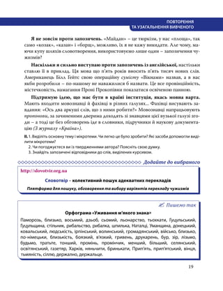 19
ПОВТОРЕННЯ
ТА УЗАГАЛЬНЕННЯ ВИВЧЕНОГО
	 Я не зовсім проти запозичень. «Майдан» – це тюркізм, у нас «площа», так
само «козак», «казан» і «борщ», можливо, їх я не кажу викидати. Але чому, ма-
ючи купу шляхів словотворення, використовуємо лише один – запозичення чу-
жизмів?
	 Наскільки я сильно виступаю проти ­
запозичень із англійської, настільки
ставлю її в приклад. Ця мова що п’ять років вносить п’ять тисяч нових слів.
Американець Білл Ґейтс свою операційну сумісту «Вікнами» назвав, а в нас
якби розробили – по-нашому не наважилися б назвати. Це все провінційність,
містечковість, намагання Проні Прокопівни показатися освіченою панною.
	 Підтримую ідею, що має бути в ­
країні ­
інституція, якась мовна ­
варта.
­
Мають входити мовознавці й фахівці в ­
різних ­
галузях... ­
Фахівці висувають за-
вдання: «Ось два аркуші слів, що з ними робити?» Мово­
знавці напрацьовують
пропонови, за зачиненими дверима доходять зі знавцями цієї ­
вузької галузі зго-
ди – а тоді це без обговорень іде в словники, підручники й наукову документа-
цію (З журналу «Країна»).
ІІ.	1. Виділіть основну тему і мікротеми. Чи легко це було зробити? Які засоби допомогли виді-
лити мікротеми?
	 2. Чи погоджуєтеся ви із твердженнями автора? Поясніть свою думку.
	 3. Знайдіть запозичені відповідники до слів, виділених курсивом.
	 Додайте до вибраного
http://slovotvir.org.ua
Словотвір – колективний пошук адекватних перекладів
Плятформа для пошуку, обговорення та вибору варіянтів перекладу чужизмів
Пишемо так
Орфограма «Уживання м’якого знака»
Паморозь, близько, восьмий, дзьоб, сьомий, льонарство, тьохкати, Гуцульський,
Гуцульщина, стільник, рибальство, рибалка, шпилька, Наталці, Уманщина, донецький,
ковальський, людськість, ірпінський, волинський, громадянський, військо, близько,
по-німецьки, близькість, боязкий, в’язкий, гривень, друкарень, бур, зір, лізьмо,
будьмо,  тратьте, тонший, промінь, промінчик, менший, більший, селянський,
освітянський, газетяр, Харків, няньчити, бринькати, Прип’ять, прип’ятський, вінця,
тьмяність, сіллю, держално, держальце.
 