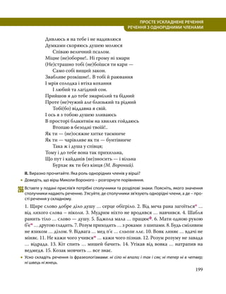 199
ПРОСТЕ УСКЛАДНЕНЕ РЕЧЕННЯ
  РЕЧЕННЯ З ОДНОРІДНИМИ ЧЛЕНАМИ
Дивлюсь я на тебе і не надивлюся
Думками скоряюсь душею молюся
	 Співаю величний псалом.
Міцне (не)оборне!.. Ні грому ні хмари
(Не)страшно тобі (не)боїшся ти кари —
	 Само собі вищий закон.
Звабливе розкішне!.. В тобі й раювання
І мрія солодка і втіха кохання
	 І любий та лагідний сон.
Прийшов я до тебе змарнілий та бідний
Проте (не)чужий але близький та рідний
	 Тобі(бо) віддавна я свій.
І ось я з тобою душею зливаюсь
В просторі блакитнім на хвилях гойдаюсь
	 Втопаю в безодні твоїй!..
Як ти — (не)осяжне хитке таємниче
Як ти — чарівливе як ти — бунтівниче
	 Така ж і душа у співця;
Тому і до тебе вона так прихильна,
Що пут і кайданів (не)зносить — і вільна
	 Бурхає як ти без кінця (М. Вороний).
ІІ. Виразно прочитайте. Яка роль однорідних членів у вірші?
•
• Доведіть, що вірш Миколи Вороного – розгорнуте порівняння.
266	Вставте у подані прислів’я потрібні сполучники та розділові знаки. Поясніть, якого значення
сполучники надають реченню. З’ясуйте, де сполучники зв’язують однорідні члени, а де – про­
сті речення у складному.
1. Щире слово добре діло душу … серце обігріло. 2. Від меча рана загоїтьсяо …
від лихого слова – ніколи. 3. Мудрим ніхто не вродився … навчився. 4. Шабля
ранить тіло … слово — душу. 5. Бджола мала … працюєф. 6. Мати одною рукою
б’єм … другою гладить. 7. Розум приходить … з роками з шипами. 8. Будь сміливим
не язиком … ділом. 9. Відвага … мед п’є … сльози ллє. 10. Вовк линяє … вдачі не
міняє. 11. Не кажи чого учивсям … кажи чого пізнав. 12. Розум розуму не завада
… відрада. 13. Кіт спить … мишей бачить. 14. Утікав від вовка … натрапив на
ведмедя. 15. Козак мовчить … все знає.
•
• Усно складіть речення із фразеологізмами: ні сіло ні впало; і так і сяк; ні тепер ні в четвер;
ні швець ні жнець.
 