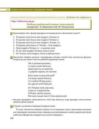 §22	 Розділові знаки в реченнях з однорідними членами
200
	 Додайте до вибраного
http://stalivyrazy.org.ua
Російсько-український словник сталих виразів,
укладений І. О. Вирганом та М. М. Пилинською
267	Проаналізуйте зміст, форму присудка та інтонацію речень. Що впливає на зміст?
1.	 В одному купе їхали моя подруга, Тетяна і я.
2.	 В одному купе їхали моя подруга Тетяна і я.
3.	 В одному купе їхали моя подруга, Тетяна, і я.
4.	 В одному купе їхали я і Тетяна – моя подруга.
5.	 Моя подруга Тетяна і я – в одному купе.
6.	 Я, як і моя подруга Тетяна, їхала в купе.
7.	 Я і Тетяна, моя подруга, їхали в одному купе.
268	Прочитайте. Знайдіть речення з однорідними членами, з’ясуйте їхню синтаксичну функцію.
Складіть до них схеми і поясніть уживання розділових знаків.
Ой я дівчина полтавка,
А зовуть мене Наталка.
Дівка проста, не красива,
З добрим серцем, не спесива.
Коло мене хлопці в’ютьсяф
І за мене часом б’ються,
А я люблю Петра дуже,–
До других мені байдуже.
Я з Петром моїм щаслива,
І весела, й жартівлива.
Я Петра люблю душею,
Він один владіє нею (І. Котляревський).
•
• Яка роль однорідних членів речення у пісні? Що зміниться, якщо однорідні члени речення
замінити одним словом?
269	І. Спишіть, вставляючи пропущені розділові знаки.
	 Її голос звучав на оперних сценах та в естрадних залах у рекламних роликах
але найширше визнання вона отримала як виконавиця із якою українська пісня
здійснила феєричну подорож до далекої Америки…
 