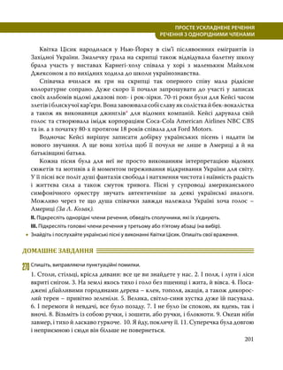 201
ПРОСТЕ УСКЛАДНЕНЕ РЕЧЕННЯ
  РЕЧЕННЯ З ОДНОРІДНИМИ ЧЛЕНАМИ
	 Квітка Цісик народилася у Нью-Йорку в сім’ї післявоєнних емігрантів із
Західної України. Змалечку грала на скрипці також відвідувала балетну школу
брала участь у виставах Карнегі-холу співала у хорі з маленьким Майклом
Джексоном а по вихідних ходила до школи українознавства.
	 Співачка вчилася як гри на скрипці так оперного співу мала рідкісне
колоратурне сопрано. Дуже скоро її почали запрошувати до участі у записах
своїх альбомів відомі джазові поп- і рок-зірки. 70-ті роки були для Кейсі часом
злетівіблискучоїкар’єри.Воназавоюваласобіславуяксолісткайбек-вокалістка
а також як виконавиця джинглів* для відомих компаній. Кейсі дарувала свій
голос та створювала імідж корпораціям Coca-Cola American Airlines NBC CBS
та ін. а з початку 80-х протягом 18 років співала для Ford Motors.
	 Водночас Кейсі вирішує записати добірку українських пісень і надати їм
нового звучання. А ще вона хотіла щоб її почули не лише в Америці а й на
батьківщині батька.
	 Кожна пісня була для неї не просто виконанням інтерпретацією відомих
сюжетів та мотивів а й моментом переживання відкривання України для світу.
У її пісні все політ душі фантазія свобода і натхнення чистота і наївність радість
і життєва сила а також смуток тривога. Пісні у супроводі американського
симфонічного оркестру звучать автентичніше за деякі українські аналоги.
Можливо через те що душа співачки завжди належала Україні хоча голос –
Америці (За Л. Козак).
ІІ. Підкресліть однорідні члени речення, обведіть сполучники, які їх з’єднують.
ІІІ. Підкресліть головні члени речення у третьому або п’ятому абзаці (на вибір).
•
• Знайдіть і послухайте українські пісні у виконанні Квітки Цісик. Опишіть свої враження.
ДОМАШНЄ ЗАВДАННЯ 	
270	Спишіть, виправляючи пунктуаційні помилки.
1. Столи, стільці, крісла дивани: все це ви знайдете у нас. 2. І поля, і луги і ліси
вкриті снігом. 3. На землі якось тихо і голо без пшениці і жита, й вівса. 4. Поса­
джені дбайливими городянами дерева – клен, тополя, акація, а також дикорос­
лий терен – привітно зеленіли. 5. Велика, світло-синя хустка дуже їй пасувала.
6. І перемоги й невдачі, все було позаду. 7. І не було їм спокою, як вдень, так і
вночі. 8. Візьміть із собою ручки, і зошити, або ручки, і блокноти. 9. Океан ніби
завмер, і тихо й ласкаво гуркоче. 10. Я йду, покличу її. 11. Суперечка була довгою
і неприємною і сюди він більше не повернеться.
 