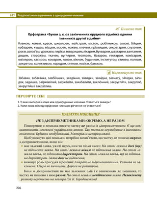 §22	 Розділові знаки в реченнях з однорідними членами
202
Пишемо так
Орфограма «Букви о, е, є в закінченнях орудного відмінка однини
іменників другої відміни»
Кленом, конем, краєм, школярем, майстром, містом, робітником, склом, бійцем,
кобзарем, кущем, місцем, морем, ножем, плечем, прізвищем, секретарем, слухачем,
роєм,солов’єм,урожаєм,пирієм,товаришем,лікарем,букварем,шахтарем,вантажем,
дощем, сторожем, ткачем, вуглярем, теслярем, базаром, гектаром, комісаром,
ювіляром, касиром, комаром, колом, вікном, будинком, інститутом, стилем, полком,
декретом, колективом, народом, степом, носієм, батьком.
Наголошуємо так
За́бавка, забага́нка, завбі́льшки, завда́ння, за́видки, зави́дна, завчасу́, за́гадка, за́га­
док, зади́шка, заіржа́вілий, заіржа́віти, закабали́ти, заклю́чний, закругли́ти, закруглю́,
закругли́ш і закру́глиш.
ПЕРЕВІРТЕ СЕБЕ 	
1. У яких випадках кома між однорідними членами ставиться завжди?
2. Коли кома між однорідними членами речення не ставиться?
	 КУЛЬТУРА МОВЛЕННЯ 	
НЕ З ДІЄПРИКМЕТНИКАМИ: ОКРЕМО, А НЕ РАЗОМ
	 Поширеною є помилка писати частку не разом із дієприкметником: Є ще нові
компоненти, неосвоєні українською мовою. Так постало неузгоджене з іменником
означення. Будинок незбудований. Матеріали неопрацьовані.
	 Щоб уникнути цієї помилки, потрібно запам’ятати, що частку не пишемо окремо
з дієприкметником, якщо він:
•
• має залежні слова, ужиті перед ним чи після нього: На столі лежала досі (ще)
не підписана заява. На столі лежала ніким не підписана заява. На столі ле­
жала заява, не підписана директором. На столі лежала заява, ще не підписа­
на директором. Заява досі не підписана;
•
• виконує роль присудка в реченні: Апарат не відремонтований. Розмова не за­
кінчена. Озеро не вичищене. Дороги не розширені.
	 Коли ж дієприкметник не має залежних слів і є означенням до іменника, то
частку не пишемо з ним разом: На столі лежала непідписана заява. Незакінчену
розмову перенесено на завтра (За К. Городенською).
 