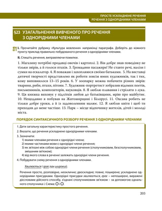 203
ПРОСТЕ УСКЛАДНЕНЕ РЕЧЕННЯ
  РЕЧЕННЯ З ОДНОРІДНИМИ ЧЛЕНАМИ
§23	 УЗАГАЛЬНЕННЯ ВИВЧЕНОГО ПРО РЕЧЕННЯ
З ОДНОРІДНИМИ ЧЛЕНАМИ
271	І. Прочитайте рубрику «Культура мовлення» наприкінці параграфа. Доберіть до кожного
пункту приклад правильно побудованого речення з однорідними членами.
ІІ. Спишіть речення, виправляючи помилки.
1. Магазину потрібні продавці овочів і картоплі. 2. Він добре знав поведінку не
тільки звірів, а й голоси птахів. 3. Громадяни пасажири! Не ставте речі, валізи і
сумки на ескалатор. 4. Я поважаю і захоплююся своїми батьками. 5. На виставці
дитячої творчості представлено як роботи зовсім юних художників, так і тих,
кому виповнилося 13–15 років. 6. У зоопарку можна побачити різних звірів:
тварини, риби, птахи, пітони. 7. Художник-портретист зобразив відомих поетів,
письменників, композиторів, науковців. 8. Я люблю плавання і стріляти з лука.
9. Ця книжка виховує у підлітків любов до батьківщини, мрію про майбутнє.
10.  Нещодавно я побував на Житомирщині і Білорусі. 11. Оксана робить не
тільки добре уроки, а й із задоволенням малює. 12. Я люблю квіти і щоб ти
приходив до мене частіше. 13. Парк – місце відпочинку жителів, дітей і молоді
міста.
ПОРЯДОК СИНТАКСИЧНОГО РОЗБОРУ РЕЧЕННЯ З ОДНОРІДНИМИ ЧЛЕНАМИ
1. Дати загальну характеристику простого речення.
2. Вказати, що речення ускладнене однорідними членами.
3. Зазначити:
1) якими членами речення є однорідні члени;
2) якими частинами мови є однорідні члени речення;
3) як зв’язані між собою однорідні члени речення (сполучниковим, безсполуч­
никовим,
змішаним зв’язком);
4) від якого слова в реченні залежать однорідні члени речення.
4. Побу­
ду­
вати схему речення з однорідними членами.
	 Хвилюється і грає лан широкий.
Речення просте, розповідне, неокличне; двоскладне; повне; поширене; ускладнене од­
норідними присудками. Однорідні присудки хвилюється, грає – непоширені, виражені
діє­
словами дійсного способу, з’єднані сполучниковим зв’язком – за допомогою єдналь­
ного сполучника і. Схема: і .
 
