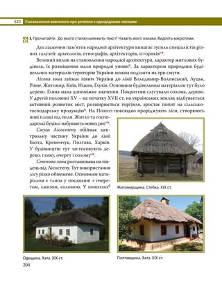 §23	 Узагальнення вивченого про речення з однорідними членами
204
272	І. Прочитайте. До якого стилю належить текст? Назвіть його ознаки. Виділіть мікротеми.
	 Дослідження пам’яток народної архітектури вимагає зусиль спеціалістів різ­
них галузей: археологів, етнографів, архітекторів, істориківсн.
	 Великий вплив на становлення народної архітектури, характер житлових бу­
дівель, їх розміщення мали природні умовип. За характером природних буді­
вельних матеріалів територію України можна поділити на три смуги.
	 Лісова зона займає північ України до лінії Володимир-Волинський, Луцьк,
Рівне, Житомир, Київ, Ніжин, Глухів. Основним будівельним матеріалом тут було
дерево. Глина мала допоміжне значення. Покриттям слугували солома, дерево.
У другій половині XV – на початку XVII ст. на українських землях відбувається
активний розвиток міст, розширюється торгівля, зростає попит на сільсько­
господарську продукціюп. На Поліссі повсюдно проріджують ліси, створюють
нові площі під поля. Житло та госпо­
дарські будівлі набувають нових риссн.
	 Смуга Лісостепу обіймає цен­
тральну частину України до лінії
Балта, Кременчук, Полтава, Харків.
У будівництві тут застосовують де­
рево, глину, очерет і соломусн.
	 Степова зона розташована на пів­
день від Лісостепу. Тут використання
лісу різко обмежене. Основним мате­
ріалом є глина у поєднанні з очере­
том, хмизом, соломою. У пониззяхб
Житомирщина. Стебка. ХІХ ст.
Полтавщина. Хата. ХІХ ст.
Одещина. Хата. ХІХ ст.
 