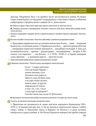 205
ПРОСТЕ УСКЛАДНЕНЕ РЕЧЕННЯ
  РЕЧЕННЯ З ОДНОРІДНИМИ ЧЛЕНАМИ
Дністра, Південного Бугу і на Донбасі часто застосовується камінь. В умовах
спеки, вітрів будівлі тут віддавнаб споруджували з товстими стінами, глибокими
амбразурами у прорізах вікон і дверей (За А. Данилюком).
ІІ. Робота в парах. Підготуйте один для одного запитання за змістом тексту.
ІІІ. Знайдіть речення з однорідними членами і поясніть їхню роль. Виконайте розбір позна­
чених речень.
•
• Опишіть традиційне народне житло у вашій місцевості, використовуючи однорідні члени ре­
чення.
273	Вставте потрібні сполучники. Поясніть свій вибір і уживання розділових знаків.
1. Традиційна українська хата це затишна найчастіше білена … зовні … всередині
будівля під солом’яним дахом. 2. Українська хата була … архітектурним об’єктом
... своєрідним символом ступеня заможності … уподобань господаря. 3. Хата для
селянина була всім … храмом … рідним краєм … батьківщиною … матір’ю. 4. Піч
топили «по-чорному» … «по-білому». 5. У XVII– XVIII ст. в Україні поширені
лазні, причому … у заможних верств … простих селян.
•
• Чому можливий вибір різних варіантів розділових знаків?
274	І. Виразно прочитайте. Поясніть роль однорідних членів речення.
Село! – І серце одпочине.
Село на нашій Україні —
неначе писанка, село.
Зеленим гаєм поросло.
Цвітуть сади, біліють хати,
а на горі стоять палати,
неначе диво. А кругом
широколистії тополі,
а там і ліс, і ліс, і поле,
і сині гори за Дніпромсн.
Сам Бог витає над селом (Т. Шевченко).
ІІ. Виконайте синтаксичний розбір позначеного речення. Складіть до нього схему.
275	Спишіть, вставляючи пропущені розділові знаки.
1. Практично не залишилося ні самих пам’яток народного будівництва XIII–
XVII ст. ні відомостей про них. 2. На це вплинула монгольська навала і набіги
татар і війни. 3. Населення тікало в Карпати чи Полісся а в роки затишку
поверталось у рідні домівки. 4. На Поліссі будували найпростіші зрубні споруди
 
